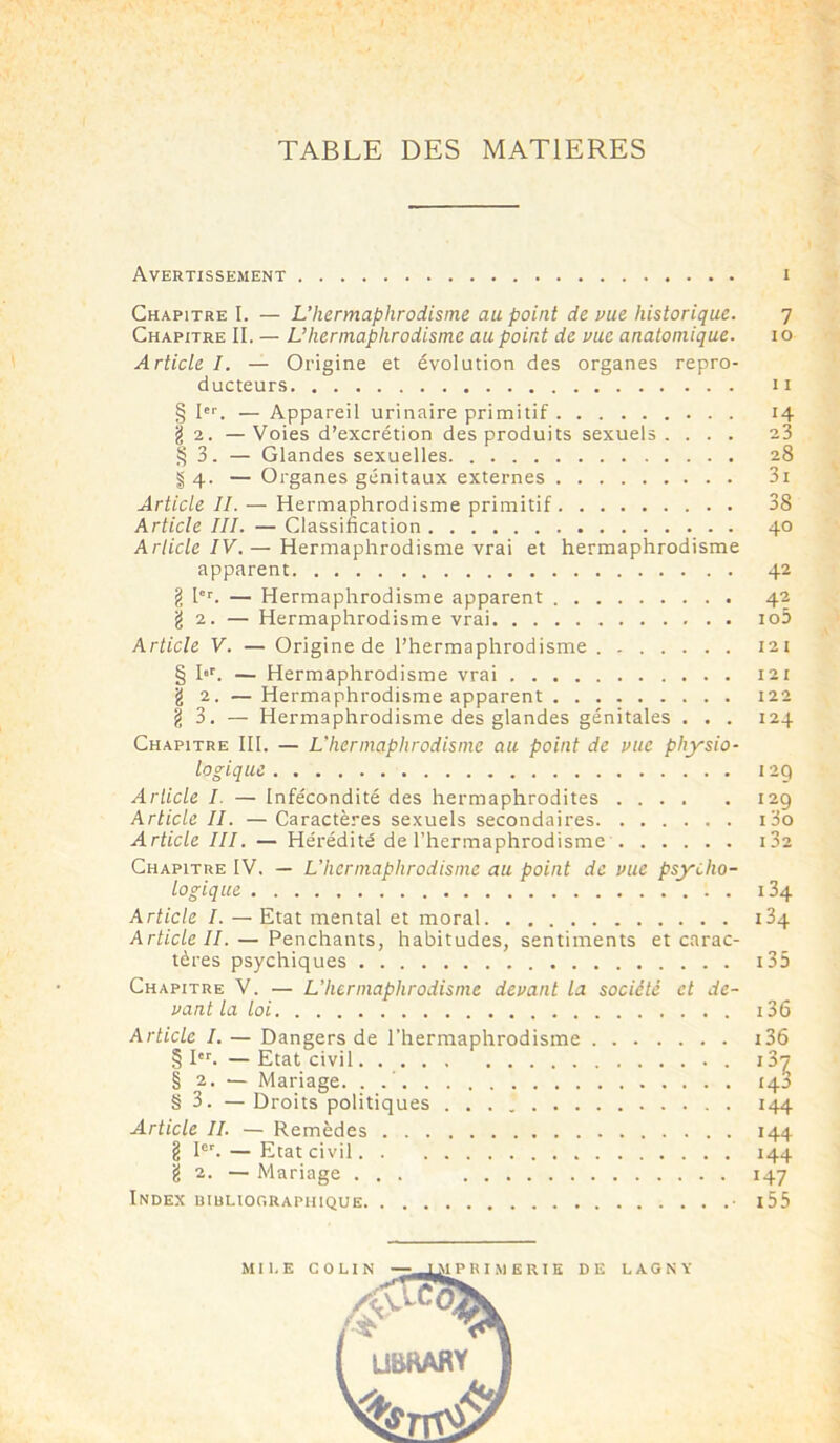 TABLE DES MATIERES Avertissement i Chapitre I. — L’hermaphrodisme au point de vue historique. 7 Chapitre II. — L’hermaphrodisme au point de vue anatomique. 10 Article I. — Origine et évolution des organes repro- ducteurs 11 § Ier. — Appareil urinaire primitif g 2. —Voies d’excrétion des produits sexuels. . . . § 3. — Glandes sexuelles § 4. — Organes génitaux externes Article IL — Hermaphrodisme primitif Article III. — Classification Article IV.— Hermaphrodisme vrai et hermaphrodisme apparent g Ier. — Hermaphrodisme apparent g 2. — Hermaphrodisme vrai Article V. — Origine de l’hermaphrodisme § I«r. — Hermaphrodisme vrai g 2. — Hermaphrodisme apparent g 3. — Hermaphrodisme des glandes génitales . . . Chapitre III. — L'hermaphrodisme au point de vue physio- logique Article I. — Infécondité des hermaphrodites Article II. — Caractères sexuels secondaires Article III. — Hérédité de l’hermaphrodisme Chapitre IV. — L'hermaphrodisme au point de vue psycho- logique Article I. — Etat mental et moral Article II. — Penchants, habitudes, sentiments et carac- tères psychiques Chapitre V. — L’hermaphrodisme devant la société et de- vant la loi Article I. — Dangers de l’hermaphrodisme § Ier. — Etat civil § 2. — Mariage. . .’ § 3. — Droits politiques Article II. — Remèdes g Ier. — Etat civil g 2. — Mariage ... Index bibliographique • H 23 28 3i 38 40 42 42 io5 121 121 122 124 129 129 130 I 32 134 i34 i 35 136 136 i32 143 144 144 144 147 15 5 D E L A G N Y