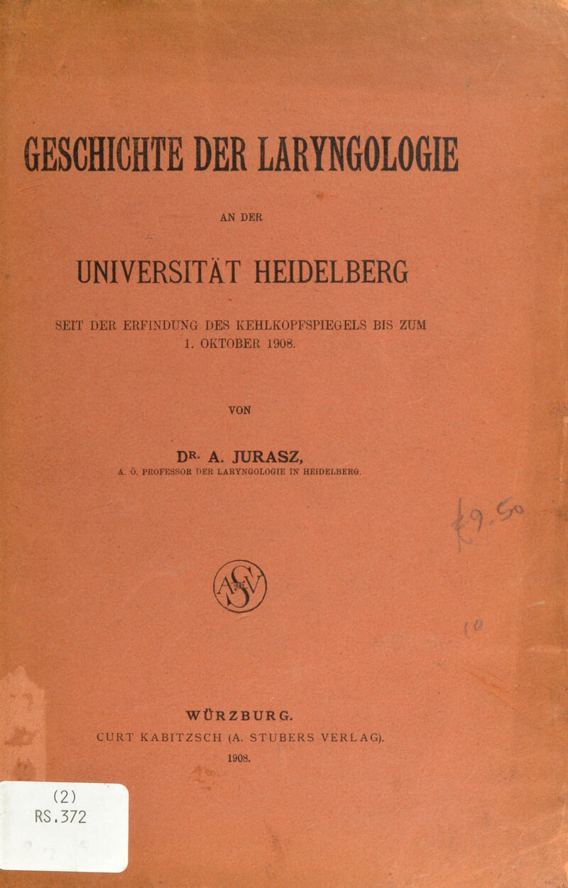 AN DER UNIVERSITÄT HEIDELBERG SEIT DER ERFINDUNG DES KEHLKOPFSPIEGELS BIS ZUM 1. OKTOBER 1908. VON DR- A. JURASZ, A. Ö. PROFESSOR DER LÄRYNGOLOGIE IN HEIDELBERG. WÜRZBURG. GURT KABITZSCH (A. STÜBERS VERLAG). 1908. (2) RS.372