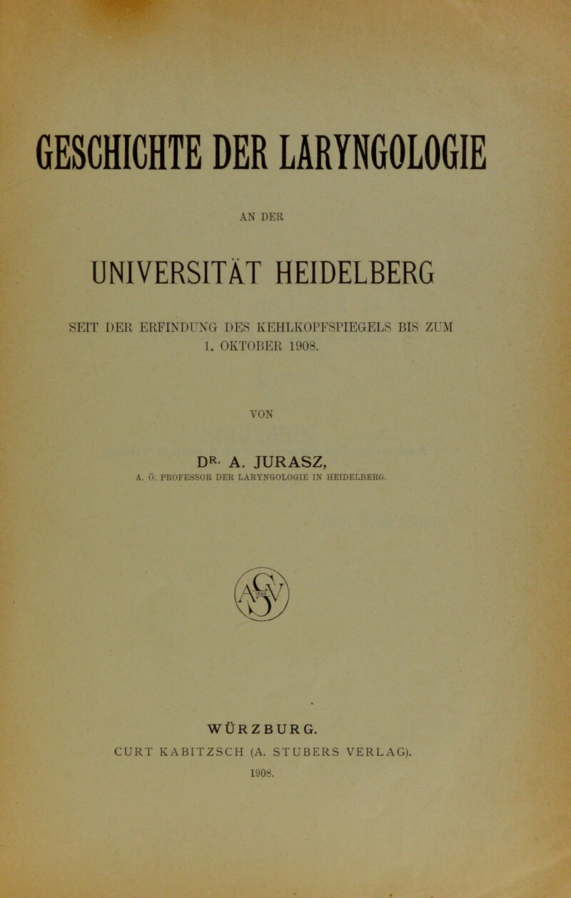 AN DER UNIVERSITÄT HEIDELBERG SEIT DER ERFINDUNG DES KEHLKOPFSPIEGELS BIS ZUM 1. OKTOBER 1908. VON DR- A. JURASZ, A. Ö. PROFESSOR DER LARYNGOLOGIE IN HEIDELBERG. WÜRZBURG. CURT KABITZSCH (A. STÜBERS VERLAG). 1908.