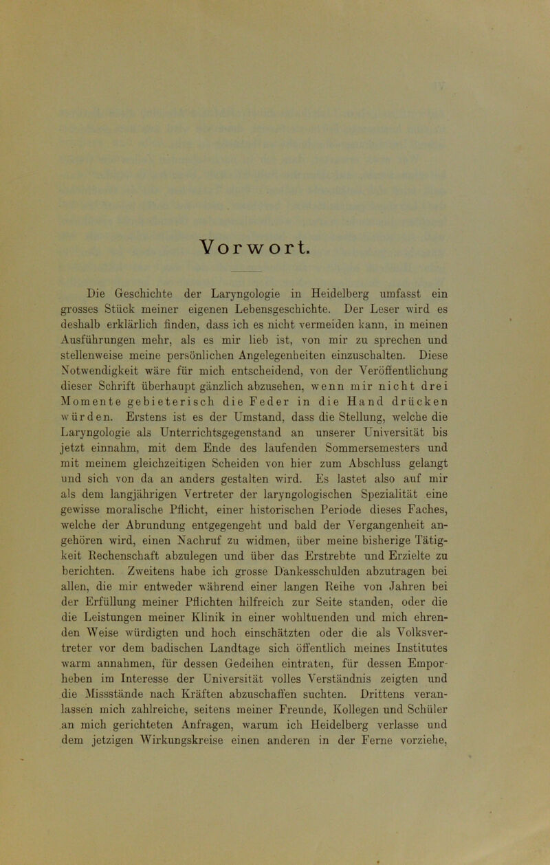 Vorwort. Die Geschichte der Laryngologie in Heidelberg umfasst ein grosses Stück meiner eigenen Lebensgeschichte. Der Leser wird es deshalb erklärlich finden, dass ich es nicht vermeiden kann, in meinen Ausführungen mehr, als es mir lieb ist, von mir zu sprechen und stellenweise meine persönlichen Angelegenheiten einzuschalten. Diese Notwendigkeit wäre für mich entscheidend, von der Veröffentlichung dieser Schrift überhaupt gänzlich abzusehen, wenn mir nicht drei Momente gebieterisch die Feder in die Hand drücken würden. Erstens ist es der Umstand, dass die Stellung, welche die Laryngologie als Unterrichtsgegenstand an unserer Universität bis jetzt einnahm, mit dem Ende des laufenden Sommersemesters und mit meinem gleichzeitigen Scheiden von hier zum Abschluss gelangt und sich von da an anders gestalten wird. Es lastet also auf mir als dem laugjährigen Vertreter der laryngologischen Spezialität eine gewisse moralische Pflicht, einer historischen Periode dieses Faches, welche der Abrundung entgegengeht und bald der Vergangenheit an- gehören wird, einen Nachruf zu widmen, über meine bisherige Tätig- keit Rechenschaft abzulegen und über das Erstrebte und Erzielte zu berichten. Zweitens habe ich grosse Dankesschulden abzutragen bei allen, die mir entweder während einer langen Reihe von Jahren bei der Erfüllung meiner Pflichten hilfreich zur Seite standen, oder die die Leistungen meiner Klinik in einer wohltuenden und mich ehren- den Weise -würdigten und hoch einschätzten oder die als Volksver- treter vor dem badischen Landtage sich öffentlich meines Institutes warm annahmen, für dessen Gedeihen eintraten, für dessen Empor- heben im Interesse der Universität volles Verständnis zeigten und die Missstände nach Kräften abzuschaffen suchten. Drittens veran- lassen mich zahlreiche, seitens meiner Freunde, Kollegen und Schüler an mich gerichteten Anfragen, warum ich Heidelberg verlasse und dem jetzigen Wirkungskreise einen anderen in der Ferne vorziehe,