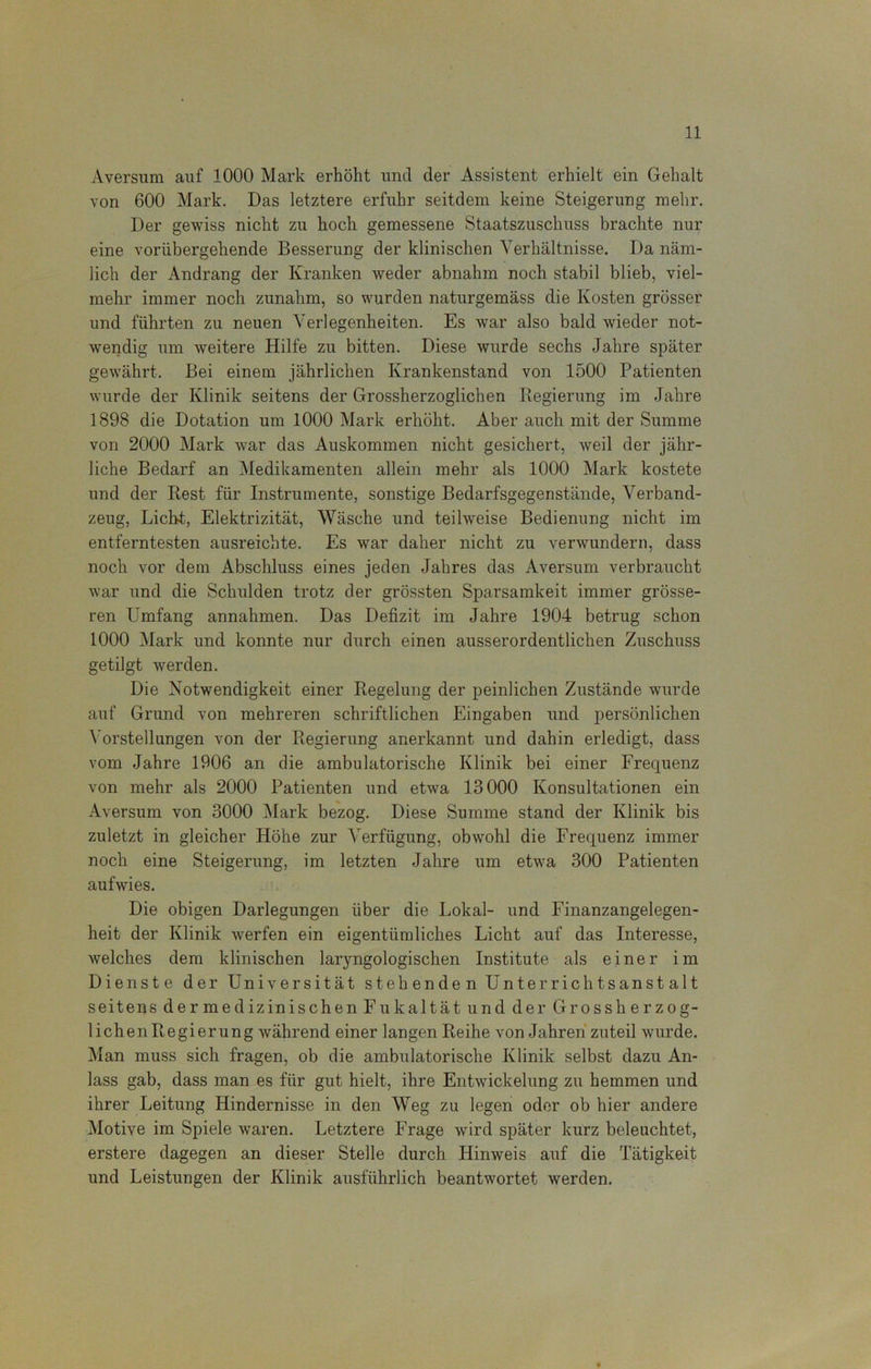 Aversum auf 1000 Mark erhöht und der Assistent erhielt ein Gehalt von 600 Mark. Das letztere erfuhr seitdem keine Steigerung mehr. Der gewiss nicht zu hoch gemessene Staatszuschuss brachte nur eine vorübergehende Besserung der klinischen Verhältnisse. Da näm- lich der Andrang der Kranken weder abnahm noch stabil blieb, viel- mehr immer noch zunahm, so wurden naturgemäss die Kosten grösser und führten zu neuen Verlegenheiten. Es war also bald wieder not- wendig um weitere Hilfe zu bitten. Diese wurde sechs Jahre später gewährt. Bei einem jährlichen Krankenstand von 1500 Patienten wurde der Klinik seitens der Grossherzoglichen Regierung im Jahre 1898 die Dotation um 1000 Mark erhöht. Aber auch mit der Summe von 2000 Mark war das Auskommen nicht gesichert, weil der jähr- liche Bedarf an Medikamenten allein mehr als 1000 Mark kostete und der Rest für Instrumente, sonstige Bedarfsgegenstände, Verband- zeug, Licht, Elektrizität, Wäsche und teilweise Bedienung nicht im entferntesten ausreichte. Es war daher nicht zu verwundern, dass noch vor dem Abschluss eines jeden Jahres das Aversum verbraucht war und die Schulden trotz der grössten Sparsamkeit immer grösse- ren Umfang annahmen. Das Defizit im Jahre 1904 betrug schon 1000 Mark und konnte nur durch einen ausserordentlichen Zuschuss getilgt werden. Die Notwendigkeit einer Regelung der peinlichen Zustände wurde auf Grund von mehreren schriftlichen Eingaben und persönlichen Vorstellungen von der Regierung anerkannt und dahin erledigt, dass vom Jahre 1906 an die ambulatorische Klinik bei einer Frequenz von mehr als 2000 Patienten und etwa 13000 Konsultationen ein Aversum von 3000 Mark bezog. Diese Summe stand der Klinik bis zuletzt in gleicher Höhe zur Verfügung, obwohl die Frequenz immer noch eine Steigerung, im letzten Jahre um etwa 300 Patienten aufwies. Die obigen Darlegungen über die Lokal- und Finanzangelegen- heit der Klinik werfen ein eigentümliches Licht auf das Interesse, welches dem klinischen laryngologischen Institute als einer im Dienste der Universität stehenden Unterrichtsanstalt seitens dermedizinischenFukaltät und der Grossherzog- lichen Regierung während einer langen Reihe von Jahren zuteil wurde. Man muss sich fragen, ob die ambulatorische Klinik selbst dazu An- lass gab, dass man es für gut hielt, ihre Entwickelung zu hemmen und ihrer Leitung Hindernisse in den Weg zu legen oder ob hier andere Motive im Spiele waren. Letztere Frage wird später kurz beleuchtet, erstere dagegen an dieser Stelle durch Hinweis auf die Tätigkeit und Leistungen der Klinik ausführlich beantwortet werden.