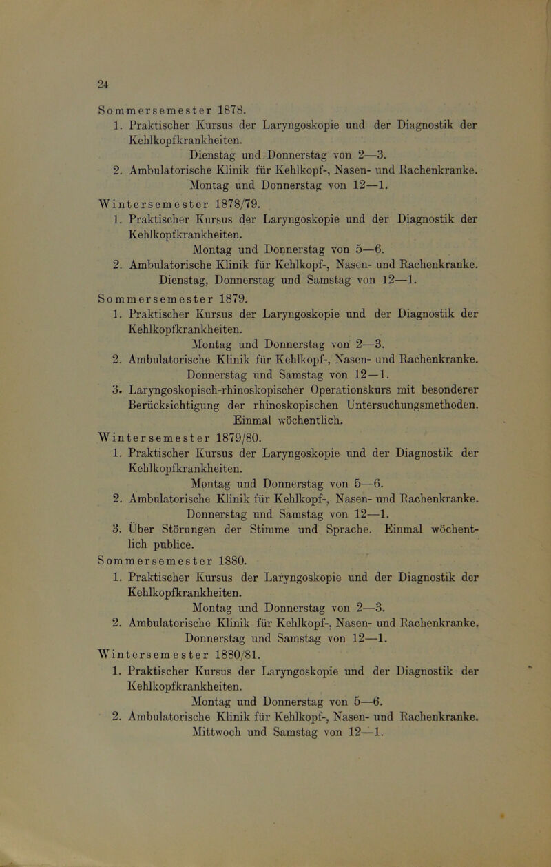 Sommersemester 1878. 1. Praktischer Kursus der Laryngoskopie und der Diagnostik der Kehlkopfkrankheiten. Dienstag und Donnerstag von 2—3. 2. Ambulatorische Klinik für Kehlkopf-, Nasen- und Rachenkranke. Montag und Donnerstag von 12—1. Wintersemester 1878/79. 1. Praktischer Kursus der Laryngoskopie und der Diagnostik der Kehlkopfkrankheiten. Montag und Donnerstag von 5—6. 2. Ambulatorische Klinik für Kehlkopf-, Nasen- und Rachenkranke. Dienstag, Donnerstag und Samstag von 12—1. Sommersemester 1879. 1. Praktischer Kursus der Laryngoskopie und der Diagnostik der Kehlkopfkrankheiten. Montag und Donnerstag von 2—3. 2. Ambulatorische Klinik für Kehlkopf-, Nasen- und Rachenkranke. Donnerstag und Samstag von 12 — 1. 3. Laryngoskopisch-rhinoskopischer Operationskurs mit besonderer Berücksichtigung der rhinoskopischen Untersuchungsmethoden. Einmal wöchentlich. Wintersemester 1879/80. 1. Praktischer Kursus der Laryngoskopie und der Diagnostik der Kehlkopfkrankheiten. Montag und Donnerstag von 5—6. 2. Ambulatorische Klinik für Kehlkopf-, Nasen- und Rachenkranke. Donnerstag und Samstag von 12—1. 3. Über Störungen der Stimme und Sprache. Einmal wöchent- lich publice. Sommersemester 1880. 1. Praktischer Kursus der Laryngoskopie und der Diagnostik der Kehlkopfkrankheiten. Montag und Donnerstag von 2—3. 2. Ambulatorische Klinik für Kehlkopf-, Nasen- und Rachenkranke. Donnerstag und Samstag von 12—1. Wintersemester 1880/81. 1. Praktischer Kursus der Laryngoskopie und der Diagnostik der Kehlkopfkrankheiten. Montag und Donnerstag von 5—6. 2. Ambulatorische Klinik für Kehlkopf-, Nasen- und Rachenkranke. Mittwoch und Samstag von 12—1.