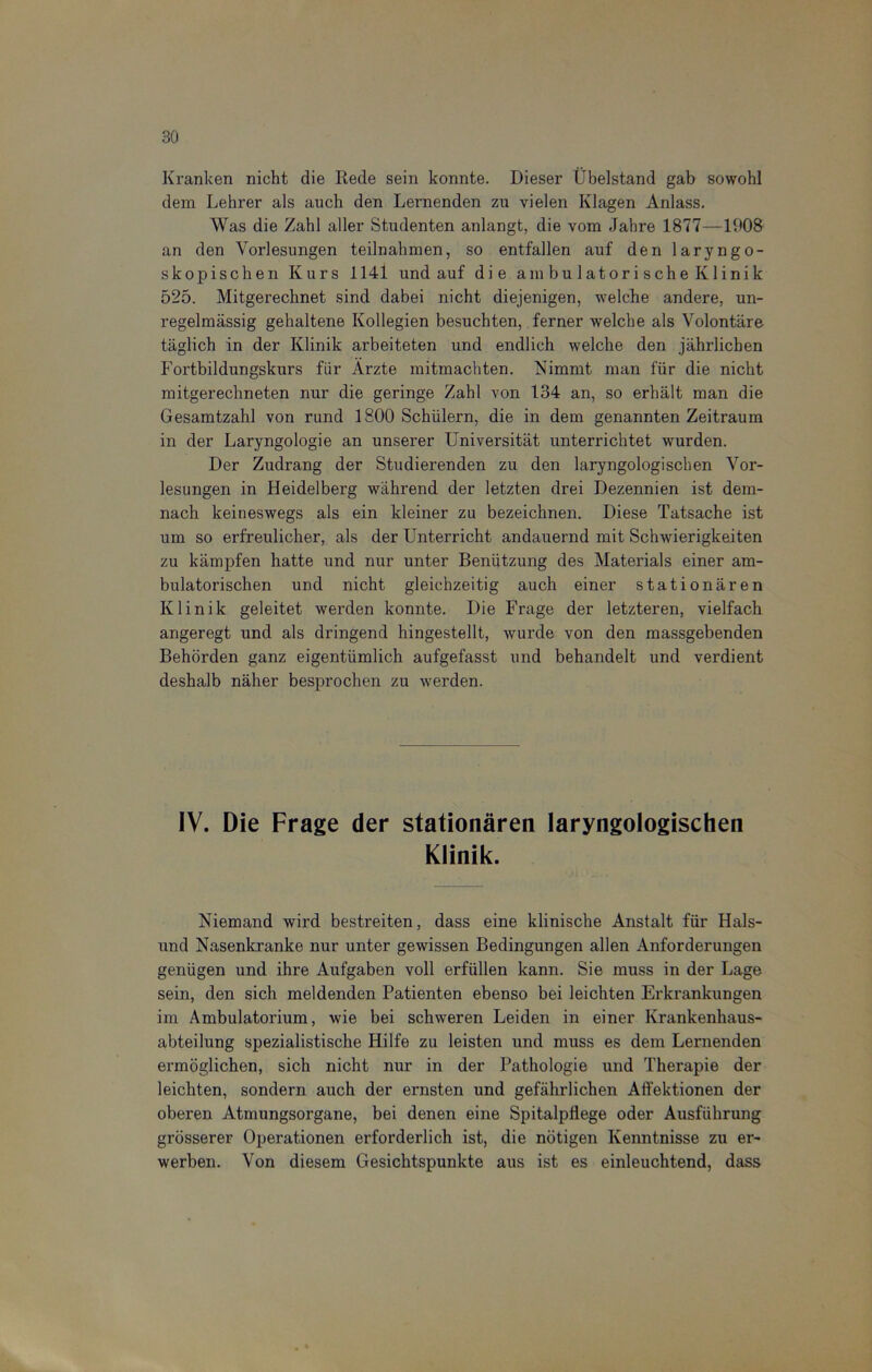 Kranken nicht die Rede sein konnte. Dieser Übelstand gab sowohl dem Lehrer als auch den Lernenden zu vielen Klagen Anlass. Was die Zahl aller Studenten anlangt, die vom Jahre 1877—1908 an den Vorlesungen teilnahmen, so entfallen auf den laryngo- skopischen Kurs 1141 und auf die ambulatorische Klinik 525. Mitgerechnet sind dabei nicht diejenigen, welche andere, un- regelmässig gehaltene Kollegien besuchten, ferner welche als Volontäre täglich in der Klinik arbeiteten und endlich welche den jährlichen Fortbildungskurs für Arzte mitmachten. Nimmt man für die nicht mitgerechneten nur die geringe Zahl von 134 an, so erhält man die Gesamtzahl von rund 1800 Schülern, die in dem genannten Zeitraum in der Laryngologie an unserer Universität unterrichtet wurden. Der Zudrang der Studierenden zu den laryngologisehen Vor- lesungen in Heidelberg während der letzten drei Dezennien ist dem- nach keineswegs als ein kleiner zu bezeichnen. Diese Tatsache ist um so erfreulicher, als der Unterricht andauernd mit Schwierigkeiten zu kämpfen hatte und nur unter Benützung des Materials einer am- bulatorischen und nicht gleichzeitig auch einer stationären Klinik geleitet werden konnte. Die Frage der letzteren, vielfach angeregt und als dringend hingestellt, wurde von den massgebenden Behörden ganz eigentümlich aufgefasst und behandelt und verdient deshalb näher besprochen zu werden. IV. Die Frage der stationären laryngologischen Klinik. Niemand wird bestreiten, dass eine klinische Anstalt für Hais- und Nasenkranke nur unter gewissen Bedingungen allen Anforderungen genügen und ihre Aufgaben voll erfüllen kann. Sie muss in der Lage sein, den sich meldenden Patienten ebenso bei leichten Erkrankungen im Ambulatorium, wie bei schweren Leiden in einer Krankenhaus- abteilung spezialistische Hilfe zu leisten und muss es dem Lernenden ermöglichen, sich nicht nur in der Pathologie und Therapie der leichten, sondern auch der ernsten und gefährlichen Affektionen der oberen Atmungsorgane, bei denen eine Spitalpflege oder Ausführung grösserer Operationen erforderlich ist, die nötigen Kenntnisse zu er- werben. Von diesem Gesichtspunkte aus ist es einleuchtend, dass