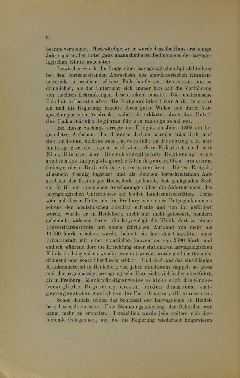 beamte verwendet. Merkwürdigerweise wurde dasselbe Haus erst einige Jahre später aber unter ganz unannehmbaren Bedingungen der laryngo- logischen Klinik angeboten. Inzwischen wurde die Frage einer laryngologischen Spitalabteilung bei dem fortschreitenden Anwachsen des ambulatorischen Kranken- materials, in welchem schwere Fälle häufig vertreten waren, um so dringlicher, als der Unterricht sich immer blos auf die Vorführung von leichten Erkrankungen beschränken musste. Die medizinische Fakultät erkannte aber die Notwendigkeit der Abhilfe nicht an und die Regierung brachte ihren guten Willen nur durch Ver- sprechungen zum Ausdruck, wobei sie erklärte, dass das Urteil des Fakultätskollegiums für sie massgebend sei. Bei dieser Sachlage erregte ein Ereignis im Jahre 1899 ein be- gründetes Aufsehen. In diesem Jahre wurde nämlich auf der anderen badischen Universität in Freiburg i. B. auf Antrag der dortigen medizinischen Fakultät und mit Einwilligung der Grossherzoglichen Regierung eine stationäre laryngologische Klinik geschaffen, um einem dringenden Bedürfnis zu entsprechen. Dieses Ereignis, allgemein freudig begriisst und als Zeichen fortschreitenden Auf- strebens der Freiburger Hochschule gedeutet, bot genügenden Stoff zur Kritik der ungleichen Anschauungen über die Anforderungen des laryngologischen Unterrichtes auf beiden Landesuniversitäten. Denn während dieser Unterricht in Freiburg sich eines Entgegenkommens seitens der medizinischen Fakultät erfreute und von ihr gefördert wurde, wurde er in Heidelberg nicht nur nicht gefördert, sondern gehemmt; während ferner die laryngologische Klinik dort zu einem Universitätsinstitute mit einem jährlichen Aufwand von mehr als 11000 Mark erhoben wurde, behielt sie hier den Charakter einer Privatanstalt mit einer staatlichen Subvention von 2600 Mark und endlich während dort die Errichtung einer stationären laryngologischen Klinik als dringend notwendig erachtet wurde, wurde sie hier für nicht dringend oder sogar überflüssig erklärt. Und doch war das einschlägige Krankenmaterial in Heidelberg von jeher mindestens doppelt so gross und der regelmässige laryngologische Unterricht viel früher eingeführt, als in Freiburg. Merkwürdigerweise schloss sich die Gross- herzogliche Regierung diesen beiden diametral ent- gegengesetzten Ansichten der Fakultäten vollkommen an. Schon damals schien das Schicksal der Laryngologie in Heidel- berg besiegelt zu sein. Eine Stimmungsänderung der Behörden war kaum mehr zu erwarten. Tatsächlich wurde jede weitere sich dar- bietende Gelegenheit, auf die die Regierung wiederholt hingewiesen