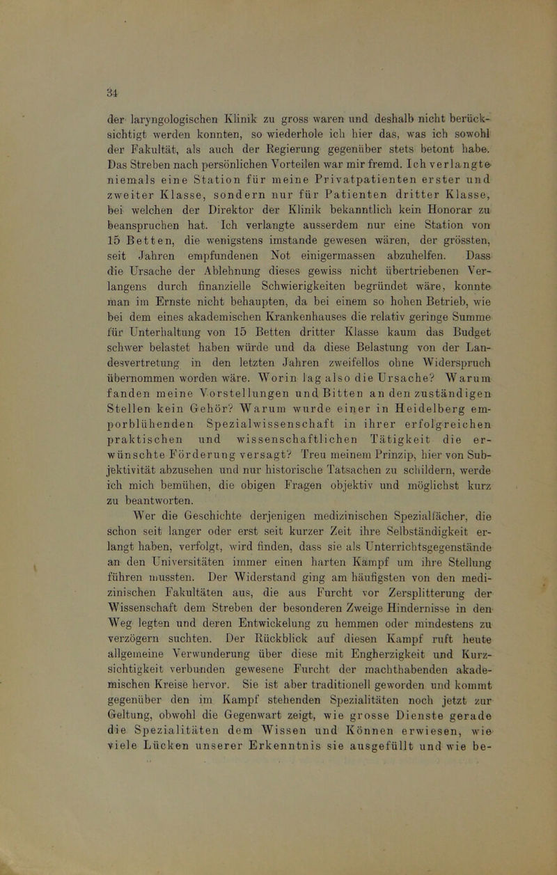 der laryngologischen Klinik zu gross waren und deshalb nicht berück- sichtigt werden konnten, so wiederhole ich hier das, was ich sowohl der Fakultät, als auch der Regierung gegenüber stets betont habe. Das Streben nach persönlichen Vorteilen war mir fremd. Ich verlangte- niemals eine Station für meine Privatpatienten erster und zweiter Klasse, sondern nur für Patienten dritter Klasse, bei welchen der Direktor der Klinik bekanntlich kein Honorar zu beanspruchen hat. Ich verlangte ausserdem nur eine Station von 15 Betten, die wenigstens imstande gewesen wären, der grössten, seit Jahren empfundenen Not einigermassen abzuhelfen. Dass die Ursache der Ablehnung dieses gewiss nicht übertriebenen Ver- langens durch finanzielle Schwierigkeiten begründet wäre, konnte man im Ernste nicht behaupten, da bei einem so hohen Betrieb, wie bei dem eines akademischen Krankenhauses die relativ geringe Summe für Unterhaltung von 15 Betten dritter Klasse kaum das Budget schwer belastet haben würde und da diese Belastung von der Lan- desvertretung in den letzten Jahren zweifellos ohne Widerspruch übernommen worden wäre. Worin lag also die Ursache? Warum fanden meine Vorstellungen und Bitten an den zuständigen Stellen kein Gehör? Warum wurde einer in Heidelberg em- porblühenden Spezialwissenschaft in ihrer erfolgreichen praktischen und wissenschaftlichen Tätigkeit die er- wünschte Förderung versagt? Treu meinem Prinzip, hier von Sub- jektivität abzusehen und nur historische Tatsachen zu schildern, werde ich mich bemühen, die obigen Fragen objektiv und möglichst kurz zu beantworten. Wer die Geschichte derjenigen medizinischen Spezialfächer, die schon seit langer oder erst seit kurzer Zeit ihre Selbständigkeit er- langt haben, verfolgt, wird finden, dass sie als Unterrichtsgegenstände an den Universitäten immer einen harten Kampf um ihre Stellung führen mussten. Der Widerstand ging am häufigsten von den medi- zinischen Fakultäten aus, die aus Furcht vor Zersplitterung der Wissenschaft dem Streben der besonderen Zweige Hindernisse in den Weg legten und deren Entwickelung zu hemmen oder mindestens zu verzögern suchten. Der Rückblick auf diesen Kampf ruft heute allgemeine Verwunderung über diese mit Engherzigkeit und Kurz- sichtigkeit verbunden gewesene Furcht der machthabenden akade- mischen Kreise hervor. Sie ist aber traditionell geworden und kommt gegenüber den im Kampf stehenden Spezialitäten noch jetzt zur Geltung, obwohl die Gegenwart zeigt, wie grosse Dienste gerade die Spezialitäten dem Wissen und Können erwiesen, wie viele Lücken unserer Erkenntnis sie ausgefüllt und wie be-