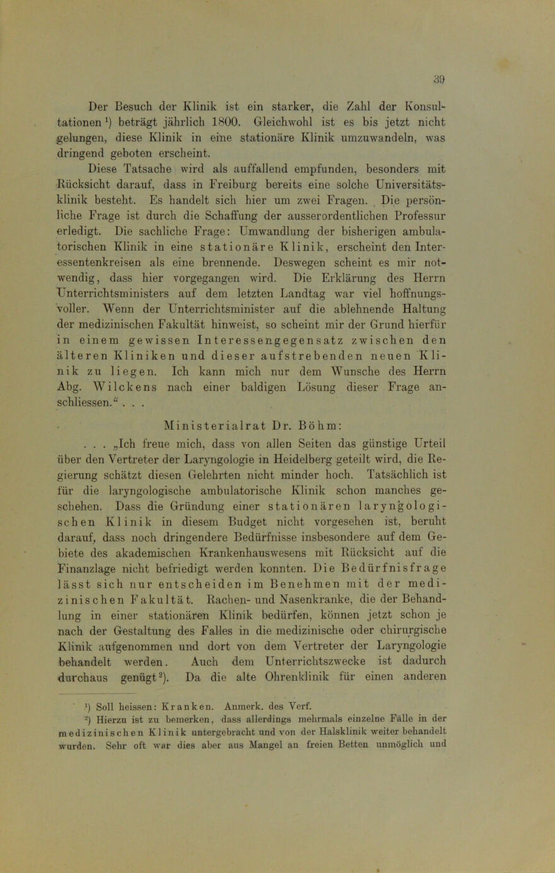Der Besuch der Klinik ist ein starker, die Zahl der Konsul- tationen l) beträgt jährlich 1800. Gleichwohl ist es bis jetzt nicht gelungen, diese Klinik in eine stationäre Klinik umzuwandeln, was dringend geboten erscheint. Diese Tatsache wird als auffallend empfunden, besonders mit Rücksicht darauf, dass in Freiburg bereits eine solche Universitäts- klinik besteht. Es handelt sich hier um zwei Fragen. Die persön- liche Frage ist durch die Schaffung der ausserordentlichen Professur erledigt. Die sachliche Frage: Umwandlung der bisherigen ambula- torischen Klinik in eine stationäre Klinik, erscheint den Inter- essentenkreisen als eine brennende. Deswegen scheint es mir not- wendig, dass hier vorgegangen wird. Die Erklärung des Herrn Unterrichtsministers auf dem letzten Landtag war viel hoffnungs- voller. Wenn der Unterrichtsminister auf die ablehnende Haltung der medizinischen Fakultät hinweist, so scheint mir der Grund hierfür in einem gewissen Interessengegensatz zwischen den älteren Kliniken und dieser aufstrebenden neuen Kli- nik zu liegen. Ich kann mich nur dem Wunsche des Herrn Abg. Wi Icke ns nach einer baldigen Lösung dieser Frage an- schliessend . . . Ministerialrat Dr. Böhm: . . . „Ich freue mich, dass von allen Seiten das günstige Urteil über den Vertreter der Laryngologie in Heidelberg geteilt wird, die Re- gierung schätzt diesen Gelehrten nicht minder hoch. Tatsächlich ist für die laryngologische ambulatorische Klinik schon manches ge- schehen. Dass die Gründung einer stationären laryngologi- schen Klinik in diesem Budget nicht vorgesehen ist, beruht darauf, dass noch dringendere Bedürfnisse insbesondere auf dem Ge- biete des akademischen Krankenhauswesens mit Rücksicht auf die Finanzlage nicht befriedigt werden konnten. Die Bedürfnisfrage lässt sich nur entscheiden im Benehmen mit der medi- zinischen Fakultät. Rachen-und Nasenkranke, die der Behand- lung in einer stationären Klinik bedürfen, können jetzt schon je nach der Gestaltung des Falles in die medizinische oder chirurgische Klinik aufgenommen und dort von dem Vertreter der Laryngologie behandelt werden. Auch dem Unterrichtszwecke ist dadurch durchaus genügt2). Da die alte Ohrenklinik für einen anderen -1) Soll heissen: Kranken. Anmerk, des Verf. 2) Hierzu ist zu bemerken, dass allerdings mehrmals einzelne Fälle in der medizinischen Klinik untergebracht und von der Halsklinik weiter behandelt wurden. Sehr oft war dies aber aus Mangel an freien Betten unmöglich und »