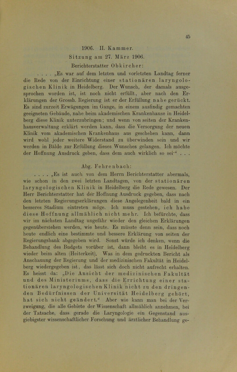 1906. II. Kammer. Sitzung am 27. März 1906. Berichterstatter 0 b k i r c h e r: .... „Es war auf dem letzten und vorletzten Landtag ferner die Bede von der Einrichtung einer stationären laryngolo- gischen Klinik in Heidelberg. Der Wunsch, der damals ausge- sprochen worden ist, ist noch nicht erfüllt, aber nach den Er- klärungen der Grossh. Begierung ist er der Erfüllung nahe gerückt. Es sind zurzeit Erwägungen im Gange, in einem ausfindig gemachten geeigneten Gebäude, nahe beim akademischen Krankenhause in Heidel- berg diese Klinik unterzubringen; und wenn von seiten der Kranken- hausverwaltung erklärt werden kann, dass die Versorgung der neuen Klinik vom akademischen Krankenhaus aus geschehen kann, dann wird wohl jeder weitere Widerstand zu überwinden sein und wir werden in Bälde zur Erfüllung dieses Wunsches gelangen. Ich möchte der Hoffnung Ausdruck geben, dass dem auch wirklich so sei-“ . . . Abg. Fehrenbach: .... „Es ist auch von dem Herrn Berichterstatter abermals, wie schon in den zwei letzten Landtagen, von der stationären laryngologischen Klinik in Heidelberg die Bede gewesen. Der Herr Berichterstatter hat der Hoffnung Ausdruck gegeben, dass nach den letzten Begierungserldärungen diese Angelegenheit bald in ein besseres Stadium eintreten möge. Ich muss gestehen, ich habe diese Hoffnung allmählich nicht mehr. Ich befürchte, dass wir im nächsten Landtag ungefähr wieder den gleichen Erklärungen gegenüberstehen werden, wie heute. Es müsste denn sein, dass noch heute endlich eine bestimmte und bessere Erklärung von seiten der Begierungsbank abgegeben wird. Sonst würde ich denken, wenn die Behandlung des Budgets vorüber ist, dann bleibt es in Heidelberg wieder beim alten (Heiterkeit). Was in dem gedruckten Bericht als Anschauung der Begierung und der medizinischen Fakultät in Heidel- berg wiedergegeben ist, das lässt sich doch nicht aufrecht erhalten. Es heisst da: „Die Ansicht der medizinischen Fakultät und des Ministeriums, dass die Errichtung einer sta- tionären laryngologischen Klinik nicht zu den dringen- den Bedürfnissen der Universität Heidelberg gehört, hat sich nicht geändert.“ Aber wie kann man bei der Ver- zweigung, die alle Gebiete der Wissenschaft allmählich annehmen, bei der Tatsache, dass gerade die Laryngologie ein Gegenstand aus- giebigster wissenschaftlicher Forschung und ärztlicher Behandlung ge-