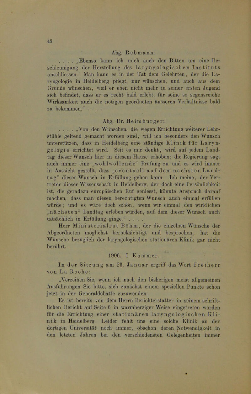 Abg. Rebmann: .... „Ebenso kann ich mich auch den Bitten um eine Be- schleunigung der Herstellung des laryngologischen Instituts anscliliessen. Man kann es in der Tat dem Gelehrten, der die La- ryngologie in Heidelberg pflegt, nur wünschen, und auch aus dem Grunde wünschen, weil er eben nicht mehr in seiner ersten Jugend sich befindet, dass er es recht bald erlebt, für seine so segensreiche Wirksamkeit auch die nötigen geordneten äusseren Verhältnisse bald zu bekommen. “ .... Abg. Dr. Heimburger: . . . . „Von den Wünschen, die wegen Errichtung weiterer Lehr- stühle geltend gemacht worden sind, will ich besonders den Wunsch unterstützen, dass in Heidelberg eine ständige Klinik für Laryn- gologie errichtet wird. Seit es mir denkt, wird auf jedem Land- tag dieser Wunsch hier in diesem Hause erhoben; die Regierung sagt auch immer eine „wohlwollende“ Prüfung zu und es wird immer in Aussicht gestellt, dass „eventuell auf dem nächsten Land- tag“ dieser Wunsch in Erfüllung gehen kann. Ich meine, der Ver- treter dieser Wissenschaft in Heidelberg, der doch eine Persönlichkeit ist, die geradezu europäischen Ruf geniesst, könnte Anspruch darauf machen, dass man diesen berechtigten Wunsch auch einmal erfüllen würde; und es wäre doch schön, wenn wir einmal den wirklichen „nächsten“ Landtag erleben würden, auf dem dieser Wunsch auch tatsächlich in Erfüllung ginge.“ .... Herr Ministerialrat Böhm, der die einzelnen Wünsche der Abgeordneten möglichst berücksichtigt und besprochen, hat die Wünsche bezüglich der laryngologischen stationären Klinik gar nicht berührt. 1906. I. Kammer. In der Sitzung am 23. Januar ergriff das Wort Freiherr von La Roche: „Verzeihen Sie, wenn ich nach den bisherigen meist allgemeinen Ausführungen Sie bitte, sich zunächst einem speziellen Punkte schon jetzt in der Generaldebatte zuzuwenden. Es ist bereits von dem Herrn Berichterstatter in seinem schrift- lichen Bericht auf Seite 6 in warmherziger Weise eingetreten worden für die Errichtung einer stationären laryngologischen Kli- nik in Heidelberg. Leider fehlt uns eine solche Klinik an der dortigen Universität noch immer, obschon deren Notwendigkeit in den letzten Jahren bei den verschiedensten Gelegenheiten immer