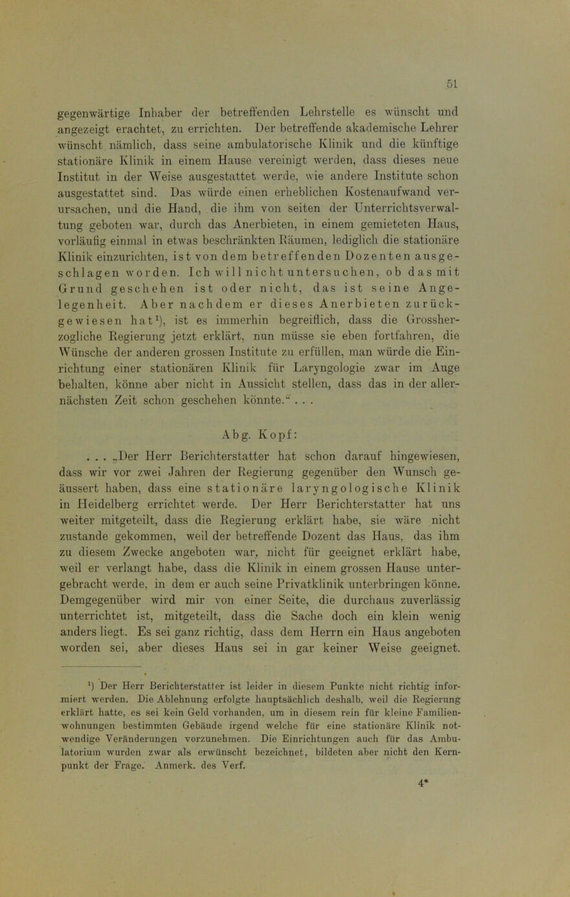 gegenwärtige Inhaber der betreffenden Lehrstelle es wünscht und angezeigt erachtet, zu errichten. Der betreffende akademische Lehrer wünscht nämlich, dass seine ambulatorische Klinik und die künftige stationäre Klinik in einem Hause vereinigt werden, dass dieses neue Institut in der Weise ausgestattet werde, wie andere Institute schon ausgestattet sind. Das würde einen erheblichen Kostenaufwand ver- ursachen, und die Hand, die ihm von seiten der Unterrichtsverwal- tung geboten war, durch das Anerbieten, in einem gemieteten Haus, vorläufig einmal in etwas beschränkten Räumen, lediglich die stationäre Klinik einzurichten, ist von dem betreffenden Dozenten ausge- schlagen worden. Ich will nicht untersuchen, ob das mit Grund geschehen ist oder nicht, das ist seine Ange- le srenheit. Aber nachdem er dieses Anerbieten zurück- O gewiesen hat1), ist es immerhin begreiflich, dass die Grossher- zogliche Regierung jetzt erklärt, nun müsse sie eben fortfahren, die Wünsche der anderen grossen Institute zu erfüllen, man würde die Ein- richtung einer stationären Klinik für Laryngologie zwar im Auge behalten, könne aber nicht in Aussicht stellen, dass das in der aller- nächsten Zeit schon geschehen könnte.“ . . . A b g. Kopf: . . . „Der Herr Berichterstatter hat schon darauf hingewiesen, dass wir vor zwei Jahren der Regierung gegenüber den Wunsch ge- äussert haben, dass eine stationäre laryngologische Klinik in Heidelberg errichtet werde. Der Herr Berichterstatter hat uns weiter mitgeteilt, dass die Regierung erklärt habe, sie wäre nicht zustande gekommen, weil der betreffende Dozent das Haus, das ihm zu diesem Zwecke angeboten war, nicht für geeignet erklärt habe, weil er verlangt habe, dass die Klinik in einem grossen Hause unter- gebracht werde, in dem er auch seine Privatklinik unterbringen könne. Demgegenüber wird mir von einer Seite, die durchaus zuverlässig unterrichtet ist, mitgeteilt, dass die Sache doch ein klein wenig anders liegt. Es sei ganz richtig, dass dem Herrn ein Haus angeboten worden sei, aber dieses Haus sei in gar keiner Weise geeignet. *) Der Herr Berichterstatter ist leider in diesem Punkte nicht richtig infor- miert werden. Die Ablehnung erfolgte hauptsächlich deshalb, weil die Regierung erklärt hatte, es sei kein Geld vorhanden, um in diesem rein für kleine Familien- wohnungen bestimmten Gebäude irgend welche für eine stationäre Klinik not- wendige Veränderungen vorzunehmen. Die Einrichtungen auch für das Ambu- latorium wurden zwar als erwünscht bezeichnet, bildeten aber nicht den Kern- punkt der Frage. Anmerk, des Verf. 4*