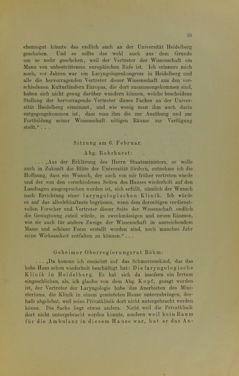 58 ebensogut könnte das endlich auch an der Universität Heidelberg geschehen. Und es sollte das wohl auch aus dem Grunde um so mehr geschehen, weil der Vertreter der Wissenschaft ein Mann von unbestrittenem europäischen Rufe ist. Ich erinnere mich noch, vor Jahren war ein Laryngologenkongress in Heidelberg und alle die hervorragenden Vertreter dieser Wissenschaft aus den ver- schiedenen Kulturländern Europas, die dort zusammengekommen sind, haben sich nicht genug darüber wundern können, welche bescheidene Stellung der hervorragende Vertreter dieses Faches an der Univer- sität Heidelberg einnimmt, und wie wenig man ihm auch darin entgegengekommen ist, dass man ihm die zur Ausübung und zur Fortbildung seiner Wissenschaft nötigen Räume zur Verfügung stellt. . . . Sitzung am 6. Februar. Abg. Rohrhurst: . . . „Aus der Erklärung des Herrn Staatsministers, er wolle auch in Zukunft die Blüte der Universität fördern, entnehme ich die Hoffnung, dass ein Wunsch, der auch von mir früher vertreten wurde und der von den verschiedenen Seiten des Hauses wiederholt auf den Landtagen ausgesprochen worden ist, sich erfüllt, nämlich der Wunsch nach Errichtung einer 1 ary ngol og i s chen Klinik. Ich würde es auf das allerlebhafteste begrüssen, wenn dem derzeitigen verdienst- vollen Forscher und Vertreter dieser Seite der Wissenschaft endlich die Genugtuung zuteil würde, in zweckmässigen und neuen Räumen, wie sie auch für andere Zw'eige der Wissenschaft in ausreichendem Masse und schöner Form erstellt worden sind, noch manches Jahr seine Wirksamkeit entfalten zu können. . . . Geheimer Ober regierungsrat Böhm: . . . „Da komme ich zunächst auf das Schmerzenskind, das das hohe Haus schon wiederholt beschäftigt hat: Dielaryngologische Klinik in Heidelberg. Es hat sich da insofern ein Irrtum eingeschlichen, als, ich glaube von dem Abg. Kopf, gesagt -worden ist, der Vertreter der Laryngologie habe das Anerbieten des Mini- steriums, die Klinik in einem gemieteten Hause unterzubringen, des- halb abgelehnt, weil seine Privatklinik dort nicht untergebracht werden könne. Die Sache liegt etwas anders. Nicht weil die Privatklinik dort nicht untergebracht werden konnte, sondern weil kein Raum für die Ambulanz in diesem Hause war, hat er das An- %