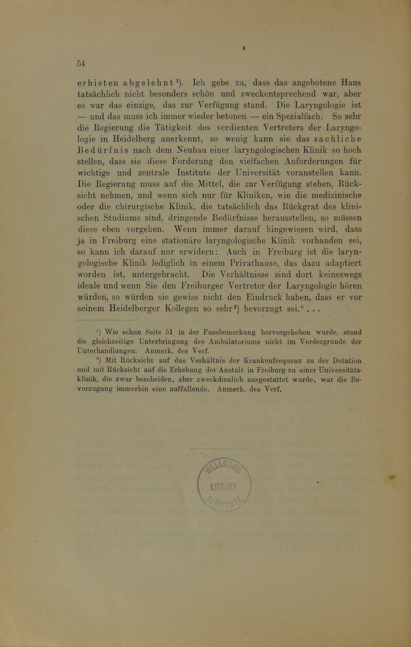 erbieten abgelehntJ). Ich gebe zu, dass das angebotene Haus tatsächlich nicht besonders schön und zweckentsprechend war, aber es war das einzige, das zur Verfügung stand. Die Laryngologie ist — und das muss ich immer wieder betonen — ein Spezialfach. So sehr die Regierung die Tätigkeit des verdienten Vertreters der Laryngo- logie in Heidelberg anerkennt, so wenig kann sie das sachliche Bedürfnis nach dem Neubau einer laryngologischen Klinik so hoch stellen, dass sie diese Forderung den vielfachen Anforderungen für wichtige und zentrale Institute der Universität voranstellen kann. Die Regierung muss auf die Mittel, die zur Verfügung stehen, Rück- sicht nehmen, und wenn sich nur für Kliniken, wie die medizinische oder die chirurgische Klinik, die tatsächlich das Rückgrat des klini- schen Studiums sind, dringende Bedürfnisse herausstellen, so müssen diese eben vorgehen. Wenn immer darauf hingewiesen wird, dass ja in Freiburg eine stationäre laryngologische Klinik vorhanden sei, so kann ich darauf nur erwidern: Auch in Freiburg ist die laryn- gologische Klinik lediglich in einem Privathause, das dazu adaptiert worden ist, untergebracht. Die Verhältnisse sind dort keineswegs ideale und wenn Sie den Freiburger Vertretender Laryngologie hören würden, so würden sie gewiss nicht den Eindruck haben, dass er vor seinem Heidelberger Kollegen so sehr2) bevorzugt sei.“ . . . *) Wie schon Seite 51 in der Fussbemerkung hervorgekoben wurde, stand die gleichzeitige Unterbringung des Ambulatoriums nicht im Vordergründe der Unterhandlungen. Anmerk, des Verf. 2) Mit Rücksicht auf das Verhältnis der Krankenfrequenz zu der Dotation und mit Rücksicht auf die Erhebung der Anstalt in Freiburg zu einer Universitäts- klinik, die zwar bescheiden, aber zweckdienlich ausgestattet wurde, war die Be- vorzugung immerhin eine auffallende. Anmerk, des Verf.