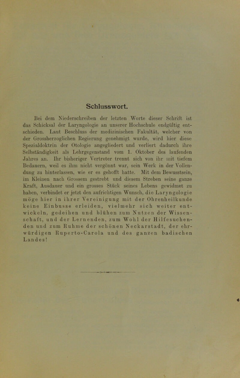 Schlusswort. Bei dem Niederschreiben der letzten Worte dieser Schrift ist das Schicksal der Laryngologie an unserer Hochschule endgültig ent- schieden. Laut Beschluss der medizinischen Fakultät, welcher von der Grossherzogiichen Regierung genehmigt wurde, wird hier diese Spezialdoktrin der Otologie angegliedert und verliert dadurch ihre Selbständigkeit als Lehrgegenstand vom 1. Oktober des laufenden Jahres an. Ihr bisheriger Vertreter trennt sich von ihr mit tiefem Bedauern, weil es ihm nicht vergönnt war, sein Werk in der Vollen- dung zu hinterlassen, wie er es gehofft hatte. Mit dem Bewusstsein, im Kleinen nach Grossem gestrebt und diesem Streben seine ganze Kraft, Ausdauer und ein grosses Stück seines Lebens gewidmet zu haben, verbindet er jetzt den aufrichtigen Wunsch, die Laryngologie möge hier in ihrer Vereinigung mit der Ohrenheilkunde keine Einbusse erleiden, vielmehr sich weiter ent- wickeln, gedeihen und blühen zum Nutzen der Wissen- schaft, und der Lernenden, zum Wohl der Hilfesuchen- den und zum Ruhme der schönen Neckarstadt, der ehr- würdigen Ruperto-Carola und des ganzen badischen Landes!