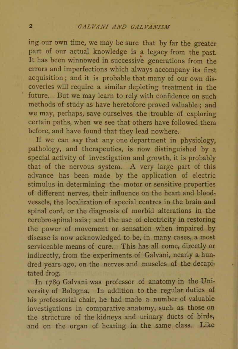 ing our own time, we may be sure that by far the greater part of our actual knowledge is a legacy from the past. It has been winnowed in successive generations from the errors and imperfections which always accompany its first acquisition ; and it is probable that many of our own dis- coveries will require a similar depleting treatment in the future. But we may learn to rely with confidence on such methods of study as have heretofore proved valuable; and we may, perhaps, save ourselves the trouble of exploring certain paths, when we see that others have followed them before, and have found that they lead nowhere. If we can say that any one department in physiology, pathology, and therapeutics, is now distinguished by a special activity of investigation and growth, it is probably that of the nervous system. A very large part of this advance has been made by the application of electric stimulus in determining the motor or sensitive properties of different nerves, their influence on the heart and blood- vessels, the localization of special centres in the brain and spinal cord, or the diagnosis of morbid alterations in the cerebro-spinal axis ; and the use of electricity in restoring the power of movement or sensation when impaired by disease is now acknowledged to be, in many cases, a most serviceable means of cure. This has all come, directly or indirectly, from the experiments of Galvani, nearly a hun- dred years ago, on the nerves and muscles of the decapi- tated frog. In 1789 Galvani was professor of anatomy in the Uni- versity of Bologna. In addition to the regular duties of his professorial chair, he had made a number of valuable investigations in comparative anatomy, such as those on the structure of the kidneys and urinary ducts of birds, and on the organ of hearing in the same class. Like
