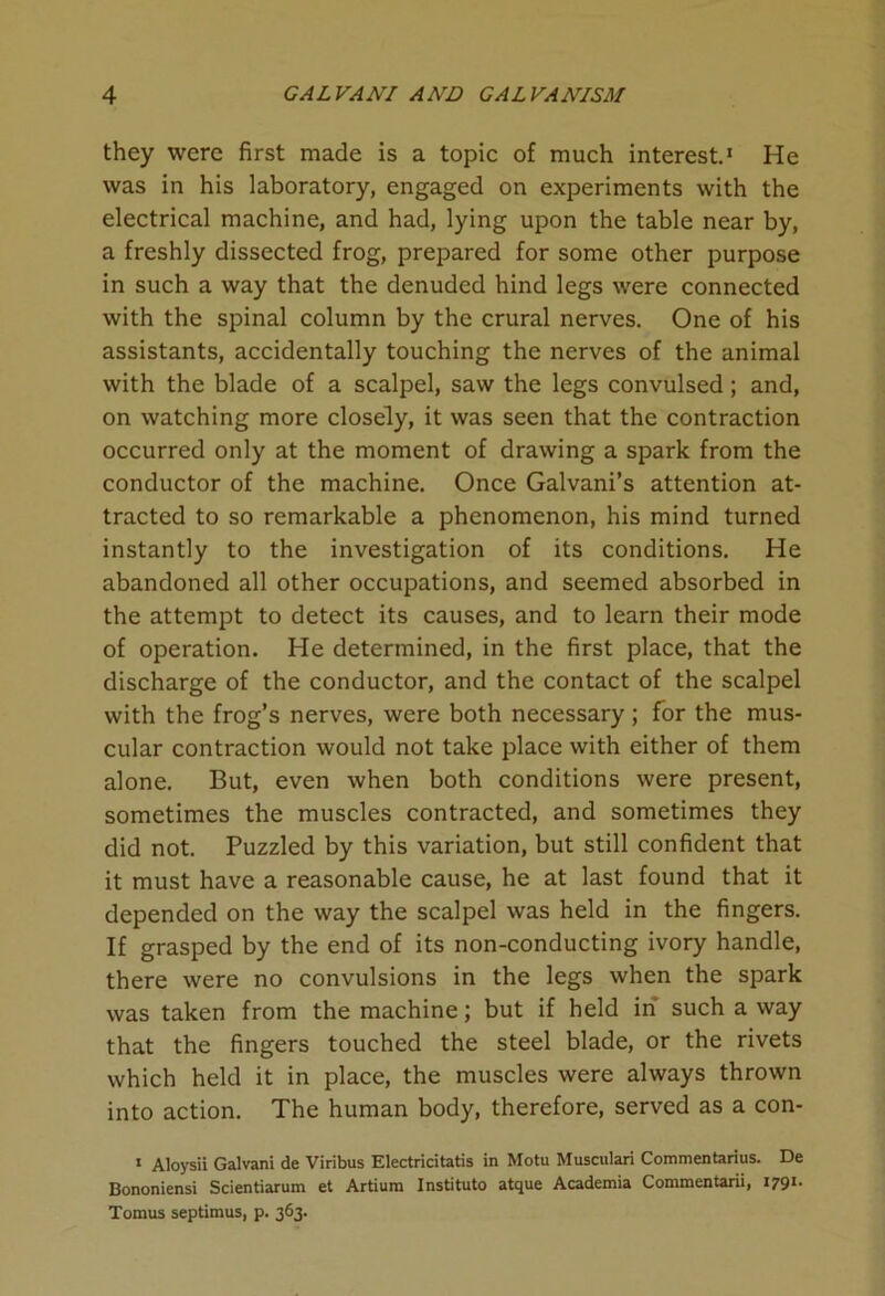 they were first made is a topic of much interest.1 He was in his laboratory, engaged on experiments with the electrical machine, and had, lying upon the table near by, a freshly dissected frog, prepared for some other purpose in such a way that the denuded hind legs were connected with the spinal column by the crural nerves. One of his assistants, accidentally touching the nerves of the animal with the blade of a scalpel, saw the legs convulsed; and, on watching more closely, it was seen that the contraction occurred only at the moment of drawing a spark from the conductor of the machine. Once Galvani’s attention at- tracted to so remarkable a phenomenon, his mind turned instantly to the investigation of its conditions. He abandoned all other occupations, and seemed absorbed in the attempt to detect its causes, and to learn their mode of operation. He determined, in the first place, that the discharge of the conductor, and the contact of the scalpel with the frog’s nerves, were both necessary; for the mus- cular contraction would not take place with either of them alone. But, even when both conditions were present, sometimes the muscles contracted, and sometimes they did not. Puzzled by this variation, but still confident that it must have a reasonable cause, he at last found that it depended on the way the scalpel was held in the fingers. If grasped by the end of its non-conducting ivory handle, there were no convulsions in the legs when the spark was taken from the machine; but if held in' such a way that the fingers touched the steel blade, or the rivets which held it in place, the muscles were always thrown into action. The human body, therefore, served as a con- 1 Aloysii Galvani de Viribus Electricitatis in Motu Musculari Commentarius. De Bononiensi Scientiarum et Artiura Instituto atque Academia Commentarii, 1791. Tomus septimus, p. 363.