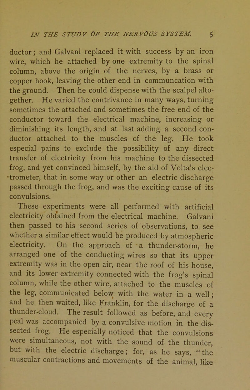 ductor; and Galvani replaced it with success by an iron wire, which he attached by one extremity to the spinal column, above the origin of the nerves, by a brass or copper hook, leaving the other end in communcation with the ground. Then he could dispense with the scalpel alto- gether. He varied the contrivance in many ways, turning sometimes the attached and sometimes the free end of the conductor toward the electrical machine, increasing or diminishing its length, and at last adding a second con- ductor attached to the muscles of the leg. He took especial pains to exclude the possibility of any direct transfer of electricity from his machine to the dissected frog, and yet convinced himself, by the aid of Volta’s elec- trometer, that in some way or other an electric discharge passed through the frog, and was the exciting cause of its convulsions. These experiments were all performed with artificial electricity obtained from the electrical machine. Galvani then passed to his second series of observations, to see whether a similar effect would be produced by atmospheric electricity. On the approach of a thunder-storm, he arranged one of the conducting wires so that its upper extremity was in the open air, near the roof of his house, and its lower extremity connected with the frog’s spinal column, while the other wire, attached to the muscles of the leg, communicated below with the water in a well; and he then waited, like Franklin, for the discharge of a thunder-cloud. The result followed as before, and every peal was accompanied by a convulsive motion in the dis- sected frog. He especially noticed that the convulsions were simultaneous, not with the sound of the thunder, but with the electric discharge; for, as he says, “ the muscular contractions and movements of the animal, like