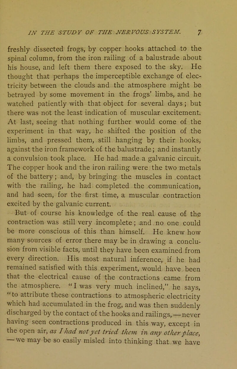 freshly dissected frogs, by copper hooks attached to the spinal column, from the iron railing of a balustrade about his house, and left them there exposed to the sky. He thought that perhaps the imperceptible exchange of elec- tricity between the clouds and the atmosphere might be betrayed by some movement in the frogs’ limbs, and he watched patiently with that object for several days; but there was not the least indication of muscular excitement. At last, seeing that nothing further would come of the experiment in that way, he shifted the position of the limbs, and pressed them, still hanging by their hooks, against the iron framework of the balustrade; and instantly a convulsion took place. He had made a galvanic circuit. The copper hook and the iron railing were the two metals of the battery; and, by bringing the muscles in contact with the railing, he had completed the communication, and had seen, for the first time, a muscular contraction excited by the galvanic current. But of course his knowledge of the real cause of the contraction was still very incomplete; and no one could be more conscious of this than himself. He knew how many sources of error there may be in drawing a conclu- sion from visible facts, until they have been examined from every direction. His most natural inference, if he had remained satisfied with this experiment, would have been that the electrical cause of the contractions came from the atmosphere. “ I was very much inclined,” he says, “to attribute these contractions to atmospheric electricity which had accumulated in the frog, and was then suddenly discharged by the contact of the hooks and railings, — never having seen contractions produced in this way, except in the open air, as I had not yet tried them in any other place, — we may be so easily misled into thinking that we have