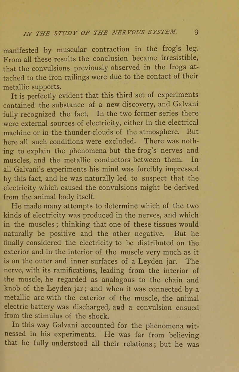 manifested by muscular contraction in the frog’s leg. From all these results the conclusion became irresistible, that the convulsions previously observed in the frogs at- tached to the iron railings were due to the contact of their metallic supports. It is perfectly evident that this third set of experiments contained the substance of a new discovery, and Galvani fully recognized the fact. In the two former series there were external sources of electricity, either in the electrical machine or in the thunder-clouds of the atmosphere. But here all such conditions were excluded. There was noth- ing to explain the phenomena but the frog’s nerves and muscles, and the metallic conductors between them. In all Galvani’s experiments his mind was forcibly impressed by this fact, and he was naturally led to suspect that the electricity which caused the convulsions might be derived from the animal body itself. He made many attempts to determine which of the two kinds of electricity was produced in the nerves, and which in the muscles; thinking that one of these tissues would naturally be positive and the other negative. But he finally considered the electricity to be distributed on the exterior and in the interior of the muscle very much as it is on the outer and inner surfaces of a Leyden jar. The nerve, with its ramifications, leading from the interior of the muscle, he regarded as analogous to the chain and knob of the Leyden jar; and when it was connected by a metallic arc with the exterior of the muscle, the animal electric battery was discharged, and a convulsion ensued from the stimulus of the shock. In this way Galvani accounted for the phenomena wit- nessed in his experiments. He was far from believing that he fully understood all their relations; but he was