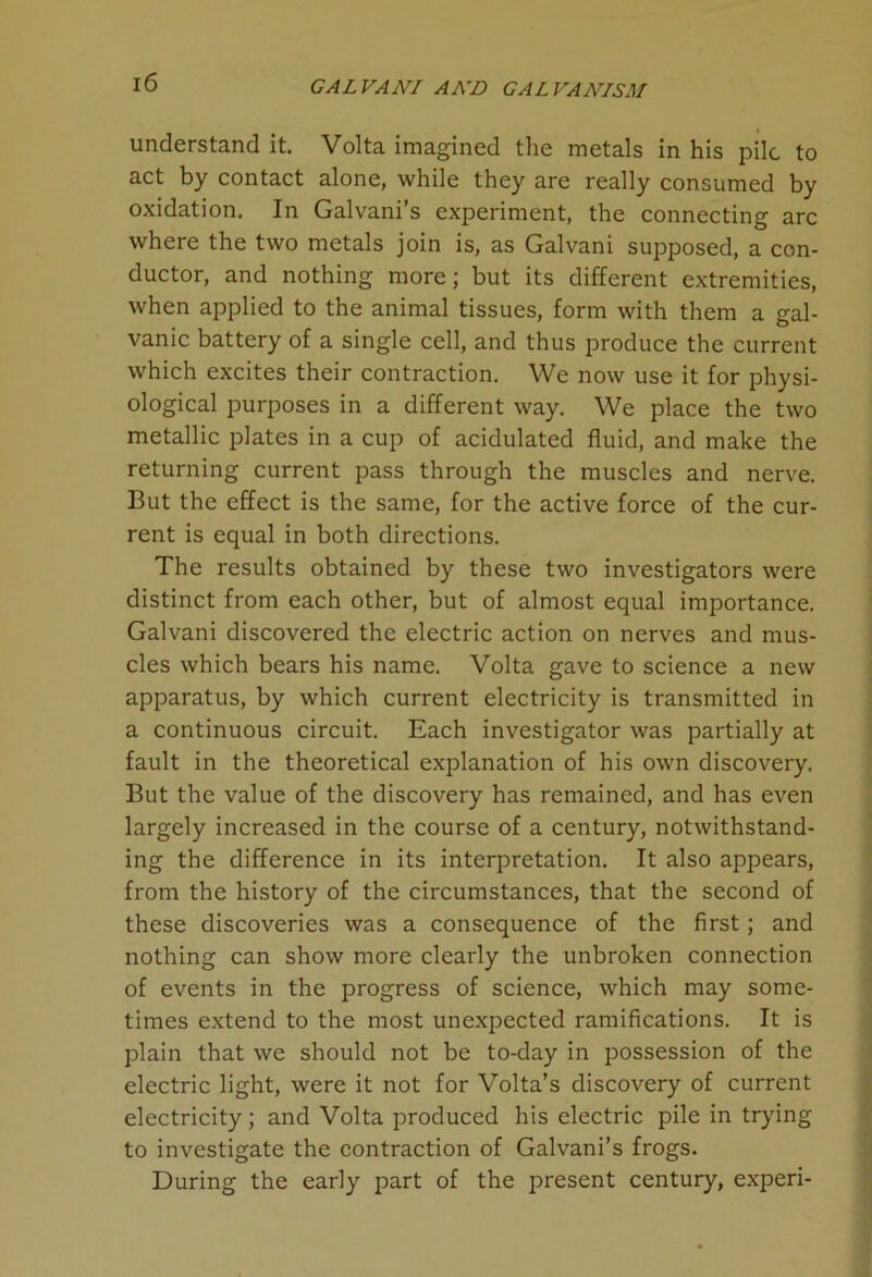 understand it. Volta imagined the metals in his pile to act by contact alone, while they are really consumed by oxidation. In Galvani’s experiment, the connecting arc where the two metals join is, as Galvani supposed, a con- ductor, and nothing more; but its different extremities, when applied to the animal tissues, form with them a gal- vanic battery of a single cell, and thus produce the current which excites their contraction. We now use it for physi- ological purposes in a different way. We place the two metallic plates in a cup of acidulated fluid, and make the returning current pass through the muscles and nerve. But the effect is the same, for the active force of the cur- rent is equal in both directions. The results obtained by these two investigators were distinct from each other, but of almost equal importance. Galvani discovered the electric action on nerves and mus- cles which bears his name. Volta gave to science a new apparatus, by which current electricity is transmitted in a continuous circuit. Each investigator was partially at fault in the theoretical explanation of his own discovery. But the value of the discovery has remained, and has even largely increased in the course of a century, notwithstand- ing the difference in its interpretation. It also appears, from the history of the circumstances, that the second of these discoveries was a consequence of the first; and nothing can show more clearly the unbroken connection of events in the progress of science, which may some- times extend to the most unexpected ramifications. It is plain that we should not be to-day in possession of the electric light, were it not for Volta’s discovery of current electricity; and Volta produced his electric pile in trying to investigate the contraction of Galvani’s frogs. During the early part of the present century, experi-