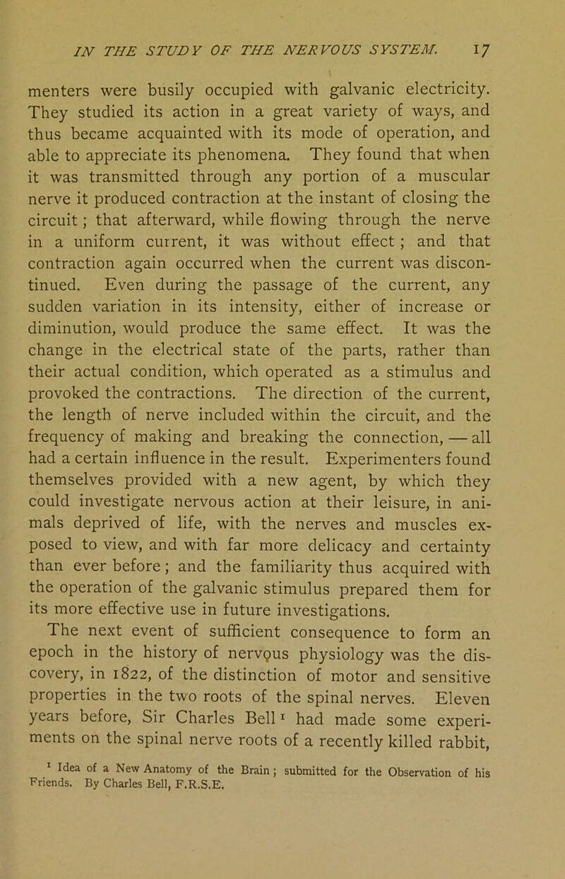 menters were busily occupied with galvanic electricity. They studied its action in a great variety of ways, and thus became acquainted with its mode of operation, and able to appreciate its phenomena. They found that when it was transmitted through any portion of a muscular nerve it produced contraction at the instant of closing the circuit; that afterward, while flowing through the nerve in a uniform current, it was without effect ; and that contraction again occurred when the current was discon- tinued. Even during the passage of the current, any sudden variation in its intensity, either of increase or diminution, would produce the same effect. It was the change in the electrical state of the parts, rather than their actual condition, which operated as a stimulus and provoked the contractions. The direction of the current, the length of nerve included within the circuit, and the frequency of making and breaking the connection, — all had a certain influence in the result. Experimenters found themselves provided with a new agent, by which they could investigate nervous action at their leisure, in ani- mals deprived of life, with the nerves and muscles ex- posed to view, and with far more delicacy and certainty than ever before; and the familiarity thus acquired with the operation of the galvanic stimulus prepared them for its more effective use in future investigations. The next event of sufficient consequence to form an epoch in the history of nervgus physiology was the dis- covery, in 1822, of the distinction of motor and sensitive properties in the two roots of the spinal nerves. Eleven years before, Sir Charles Bell1 had made some experi- ments on the spinal nerve roots of a recently killed rabbit, 1 Idea of a New Anatomy of the Brain ; submitted for the Observation of his Friends. By Charles Bell, F.R.S.E.