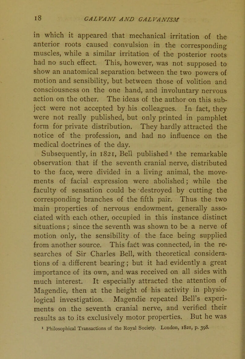 in which it appeared that mechanical irritation of the anterior roots caused convulsion in the corresponding muscles, while a similar irritation of the posterior roots had no such effect. This, however, was not supposed to show an anatomical separation between the two powers of motion and sensibility, but between those of volition and consciousness on the one hand, and involuntary nervous action on the other. The ideas of the author on this sub- ject were not accepted by his colleagues. In fact, they were not really published, but only printed in pamphlet form for private distribution. They hardly attracted the notice of the profession, and had no influence on the medical doctrines of the day. Subsequently, in 1821, Bell published1 the remarkable observation that if the seventh cranial nerve, distributed to the face, were divided in a living animal, the move- ments of facial expression were abolished; while the faculty of sensation could be destroyed by cutting the corresponding branches of the fifth pair. Thus the two main properties of nervous endowment, generally asso- ciated with each other, occupied in this instance distinct situations; since the seventh was shown to be a nerve of motion only, the sensibility of the face being supplied from another source. This fact was connected, in the re- searches of Sir Charles Bell, with theoretical considera- tions of a different bearing; but it had evidently a great importance of its own, and was received on all sides with much interest. It especially attracted the attention of Magendie, then at the height of his activity in physio- logical investigation. Magendie repeated Bell’s experi- ments on the seventh cranial nerve, and verified their results as to its exclusively motor properties. But he was 1 Philosophical Transactions of the Royal Society. London, 1821, p. 398.