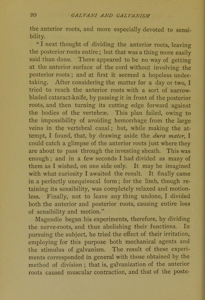 the anterior roots, and more especially devoted to sensi- bility. “ I next thought of dividing the anterior roots, leaving the posterior roots entire; but that was a thing more easily said than done. There appeared to be no way of getting at the anterior surface of the cord without involving the posterior roots ; and at first it seemed a hopeless under- taking. After considering the matter for a day or two, I tried to reach the anterior roots with a sort of narrow- bladed cataract-knife, by passing it in front of the posterior roots, and then turning its cutting edge forward against the bodies of the vertebrae. This plan failed, owing to the impossibility of avoiding hemorrhage from the large veins in the vertebral canal; but, while making the at- tempt, I found, that, by drawing aside the dura mater, I could catch a glimpse of the anterior roots just where they are about to pass through the investing sheath. This was enough; and in a few seconds I had divided as many of them as I wished, on one side only. It may be imagined with what curiosity I awaited the result. It finally came in a perfectly unequivocal form ; for the limb, though re- taining its sensibility, was completely relaxed and motion- less. Finally, not to leave any thing undone, I divided both the anterior and posterior roots, causing entire loss of sensibility and motion.” Magendie began his experiments, therefore, by dividing the nerve-roots, and thus abolishing their functions. In pursuing the subject, he tried the effect of their irritation, employing for this purpose both mechanical agents and the stimulus of galvanism. The result of these experi- ments corresponded in general with those obtained by the method of division ; that is, galvanization of the anterior roots caused muscular contraction, and that of the poste-