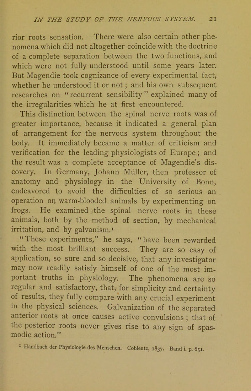 rior roots sensation. There were also certain other phe- nomena which did not altogether coincide with the doctrine of a complete separation between the two functions, and which were not fully understood until some years later. But Magendie took cognizance of every experimental fact, whether he understood it or not; and his own subsequent researches on “recurrent sensibility ” explained many of the irregularities which he at first encountered. This distinction between the spinal nerve roots was of greater importance, because it indicated a general plan of arrangement for the nervous system throughout the body. It immediately became a matter of criticism and verification for the leading physiologists of Europe ; and the result was a complete acceptance of Magendie’s dis- covery. In Germany, Johann Muller, then professor of anatomy and physiology in the University of Bonn, endeavored to avoid the difficulties of so serious an operation on warm-blooded animals by experimenting on frogs. He examined the spinal nerve roots in these animals, both by the method of section, by mechanical irritation, and by galvanism.1 “These experiments,” he says, “have been rewarded with the most brilliant success. They are so easy of application, so sure and so decisive, that any investigator may now readily satisfy himself of one of the most im- portant truths in physiology. The phenomena are so regular and satisfactory, that, for simplicity and certainty of results, they fully compare with any crucial experiment in the physical sciences. Galvanization of the separated anterior roots at once causes active convulsions ; that of the posterior roots never gives rise to any sign of spas- modic action.” 1 Handbuch der Physiologie des Menschen. Coblentz, 1837. Band i. p. 651.