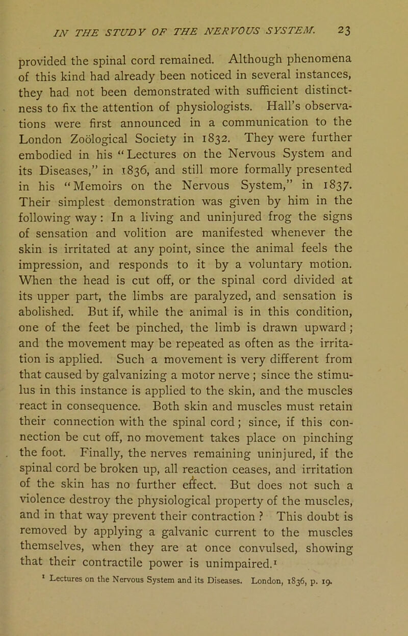 provided the spinal cord remained. Although phenomena of this kind had already been noticed in several instances, they had not been demonstrated with sufficient distinct- ness to fix the attention of physiologists. Hall’s observa- tions were first announced in a communication to the London Zoological Society in 1832. They were further embodied in his “Lectures on the Nervous System and its Diseases,” in 1836, and still more formally presented in his “Memoirs on the Nervous System,” in 1837. Their simplest demonstration was given by him in the following way: In a living and uninjured frog the signs of sensation and volition are manifested whenever the skin is irritated at any point, since the animal feels the impression, and responds to it by a voluntary motion. When the head is cut off, or the spinal cord divided at its upper part, the limbs are paralyzed, and sensation is abolished. But if, while the animal is in this condition, one of the feet be pinched, the limb is drawn upward; and the movement may be repeated as often as the irrita- tion is applied. Such a movement is very different from that caused by galvanizing a motor nerve ; since the stimu- lus in this instance is applied to the skin, and the muscles react in consequence. Both skin and muscles must retain their connection with the spinal cord; since, if this con- nection be cut off, no movement takes place on pinching the foot. Finally, the nerves remaining uninjured, if the spinal cord be broken up, all reaction ceases, and irritation of the skin has no further effect. But does not such a violence destroy the physiological property of the muscles, and in that way prevent their contraction ? This doubt is removed by applying a galvanic current to the muscles themselves, when they are at once convulsed, showing that their contractile power is unimpaired.1 1 Lectures on the Nervous System and its Diseases. London, 1836, p. 19.