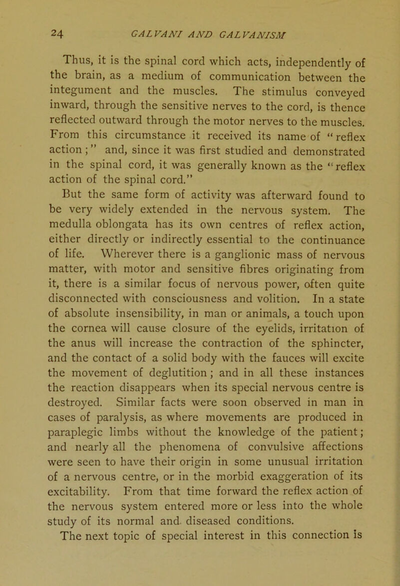 Thus, it is the spinal cord which acts, independently of the brain, as a medium of communication between the integument and the muscles. The stimulus conveyed inward, through the sensitive nerves to the cord, is thence reflected outward through the motor nerves to the muscles. From this circumstance it received its name of “reflex action ; ” and, since it was first studied and demonstrated in the spinal cord, it was generally known as the “ reflex action of the spinal cord.” But the same form of activity was afterward found to be very widely extended in the nervous system. The medulla oblongata has its own centres of reflex action, either directly or indirectly essential to the continuance of life. Wherever there is a ganglionic mass of nervous matter, with motor and sensitive fibres originating from it, there is a similar focus of nervous power, often quite disconnected with consciousness and volition. In a state of absolute insensibility, in man or animals, a touch upon the cornea will cause closure of the eyelids, irritation of the anus will increase the contraction of the sphincter, and the contact of a solid body with the fauces will excite the movement of deglutition; and in all these instances the reaction disappears when its special nervous centre is destroyed. Similar facts were soon observed in man in cases of paralysis, as where movements are produced in paraplegic limbs without the knowledge of the patient; and nearly all the phenomena of convulsive affections were seen to have their origin in some unusual irritation of a nervous centre, or in the morbid exaggeration of its excitability. From that time forward the reflex action of the nervous system entered more or less into the whole study of its normal and. diseased conditions. The next topic of special interest in this connection is