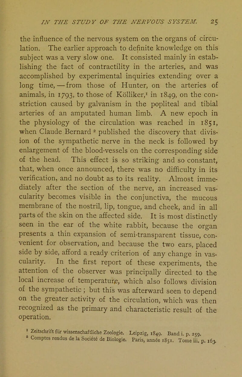 the influence of the nervous system on the organs of circu- lation. The earlier approach to definite knowledge on this subject was a very slow one. It consisted mainly in estab- lishing the fact of contractility in the arteries, and was accomplished by experimental inquiries extending over a long time,—from those of Hunter, on the arteries of animals, in 1793, to those of Kolliker,1 in 1849, on the con- striction caused by galvanism in the popliteal and tibial arteries of an amputated human limb. A new epoch in the physiology of the circulation was reached in 1851, when Claude Bernard 2 published the discovery that divis- ion of the sympathetic nerve in the neck is followed by enlargement of the blood-vessels on the corresponding side of the head. This effect is so striking and so constant, that, when once announced, there was no difficulty in its verification, and no doubt as to its reality. Almost imme- diately after the section of the nerve, an increased vas- cularity becomes visible in the conjunctiva, the mucous membrane of the nostril, lip, tongue, and cheek, and in all parts of the skin on the affected side. It is most distinctly seen in the ear of the white rabbit, because the organ presents a thin expansion of semi-transparent tissue, con- venient for observation, and because the two ears, placed side by side, afford a ready criterion of any change in vas- cularity. In the first report of these experiments, the attention of the observer was principally directed to the local increase of temperature, which also follows division of the sympathetic; but this was afterward seen to depend on the greater activity of the circulation, which was then recognized as the primary and characteristic result of the operation. 1 Zeitschrift fur wissenschaftliche Zoologie. Leipzig, 1849. Band i. p. 259. 2 Comptes rendus de la Soci6t6 de Biologie. Paris, annde 1851. Tome iii. p. 163.