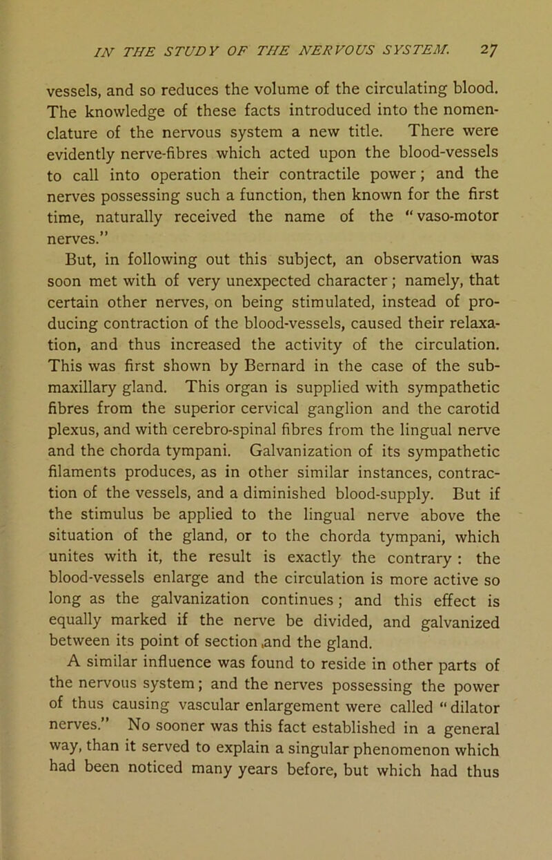 vessels, and so reduces the volume of the circulating blood. The knowledge of these facts introduced into the nomen- clature of the nervous system a new title. There were evidently nerve-fibres which acted upon the blood-vessels to call into operation their contractile power; and the nerves possessing such a function, then known for the first time, naturally received the name of the “vaso-motor nerves.” But, in following out this subject, an observation was soon met with of very unexpected character; namely, that certain other nerves, on being stimulated, instead of pro- ducing contraction of the blood-vessels, caused their relaxa- tion, and thus increased the activity of the circulation. This was first shown by Bernard in the case of the sub- maxillary gland. This organ is supplied with sympathetic fibres from the superior cervical ganglion and the carotid plexus, and with cerebro-spinal fibres from the lingual nerve and the chorda tympani. Galvanization of its sympathetic filaments produces, as in other similar instances, contrac- tion of the vessels, and a diminished blood-supply. But if the stimulus be applied to the lingual nerve above the situation of the gland, or to the chorda tympani, which unites with it, the result is exactly the contrary; the blood-vessels enlarge and the circulation is more active so long as the galvanization continues; and this effect is equally marked if the nerve be divided, and galvanized between its point of section ,and the gland. A similar influence was found to reside in other parts of the nervous system; and the nerves possessing the power of thus causing vascular enlargement were called “dilator nerves.” No sooner was this fact established in a general way, than it served to explain a singular phenomenon which had been noticed many years before, but which had thus