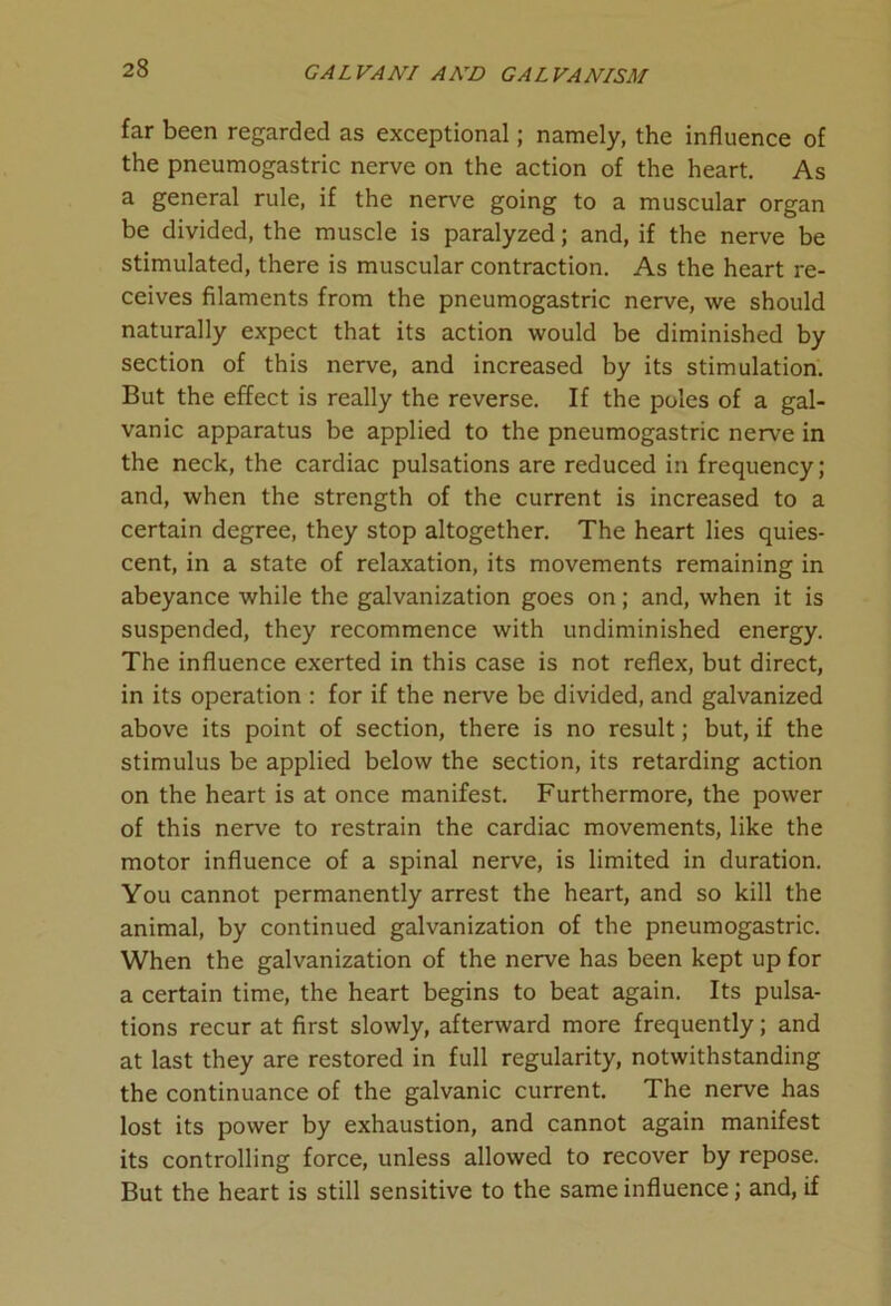 far been regarded as exceptional; namely, the influence of the pneumogastric nerve on the action of the heart. As a general rule, if the nerve going to a muscular organ be divided, the muscle is paralyzed; and, if the nerve be stimulated, there is muscular contraction. As the heart re- ceives filaments from the pneumogastric nerve, we should naturally expect that its action would be diminished by section of this nerve, and increased by its stimulation. But the effect is really the reverse. If the poles of a gal- vanic apparatus be applied to the pneumogastric nerve in the neck, the cardiac pulsations are reduced in frequency; and, when the strength of the current is increased to a certain degree, they stop altogether. The heart lies quies- cent, in a state of relaxation, its movements remaining in abeyance while the galvanization goes on; and, when it is suspended, they recommence with undiminished energy. The influence exerted in this case is not reflex, but direct, in its operation : for if the nerve be divided, and galvanized above its point of section, there is no result; but, if the stimulus be applied below the section, its retarding action on the heart is at once manifest. Furthermore, the power of this nerve to restrain the cardiac movements, like the motor influence of a spinal nerve, is limited in duration. You cannot permanently arrest the heart, and so kill the animal, by continued galvanization of the pneumogastric. When the galvanization of the nerve has been kept up for a certain time, the heart begins to beat again. Its pulsa- tions recur at first slowly, afterward more frequently; and at last they are restored in full regularity, notwithstanding the continuance of the galvanic current. The nerve has lost its power by exhaustion, and cannot again manifest its controlling force, unless allowed to recover by repose. But the heart is still sensitive to the same influence; and, if