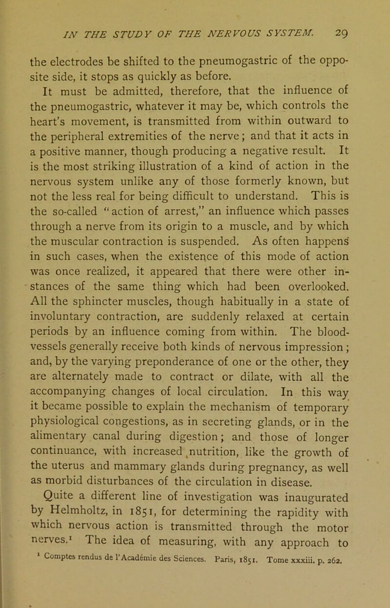 the electrodes be shifted to the pneumogastric of the oppo- site side, it stops as quickly as before. It must be admitted, therefore, that the influence of the pneumogastric, whatever it may be, which controls the heart’s movement, is transmitted from within outward to the peripheral extremities of the nerve; and that it acts in a positive manner, though producing a negative result. It is the most striking illustration of a kind of action in the nervous system unlike any of those formerly known, but not the less real for being difficult to understand. This is the so-called “action of arrest,” an influence which passes through a nerve from its origin to a muscle, and by which the muscular contraction is suspended. As often happens in such cases, when the existence of this mode of action was once realized, it appeared that there were other in- stances of the same thing which had been overlooked. All the sphincter muscles, though habitually in a state of involuntary contraction, are suddenly relaxed at certain periods by an influence coming from within. The blood- vessels generally receive both kinds of nervous impression ; and, by the varying preponderance of one or the other, they are alternately made to contract or dilate, with all the accompanying changes of local circulation. In this way it became possible to explain the mechanism of temporary physiological congestions, as in secreting glands, or in the alimentary canal during digestion; and those of longer continuance, with increased tnutrition, like the growth of the uterus and mammary glands during pregnancy, as well as morbid disturbances of the circulation in disease. Quite a different line of investigation was inaugurated by Helmholtz, in 1851, for determining the rapidity with which nervous action is transmitted through the motor nerves.1 The idea of measuring, with any approach to
