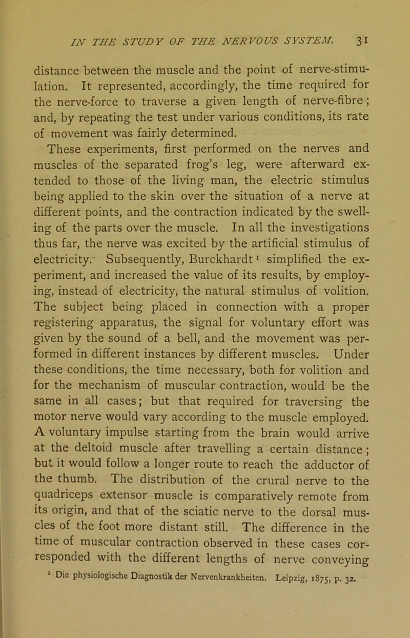 distance between the muscle and the point of nerve-stimu- lation. It represented, accordingly, the time required for the nerve-force to traverse a given length of nerve-fibre; and, by repeating the test under various conditions, its rate of movement was fairly determined. These experiments, first performed on the nerves and muscles of the separated frog’s leg, were afterward ex- tended to those of the living man, the electric stimulus being applied to the skin over the situation of a nerve at different points, and the contraction indicated by the swell- ing of the parts over the muscle. In all the investigations thus far, the nerve was excited by the artificial stimulus of electricity. Subsequently, Burckhardt1 simplified the ex- periment, and increased the value of its results, by employ- ing, instead of electricity, the natural stimulus of volition. The subject being placed in connection with a proper registering apparatus, the signal for voluntary effort was given by the sound of a bell, and the movement was per- formed in different instances by different muscles. Under these conditions, the time necessary, both for volition and for the mechanism of muscular contraction, would be the same in all cases; but that required for traversing the motor nerve would vary according to the muscle employed. A voluntary impulse starting from the brain would arrive at the deltoid muscle after travelling a certain distance; but it would follow a longer route to reach the adductor of the thumb. The distribution of the crural nerve to the quadriceps extensor muscle is comparatively remote from its origin, and that of the sciatic nerve to the dorsal mus- cles of the foot more distant still. The difference in the time of muscular contraction observed in these cases cor- responded with the different lengths of nerve conveying 1 Die physiologische Diagnostik der Nervenkrankheiten. Leipzig, 1875, P- 32-