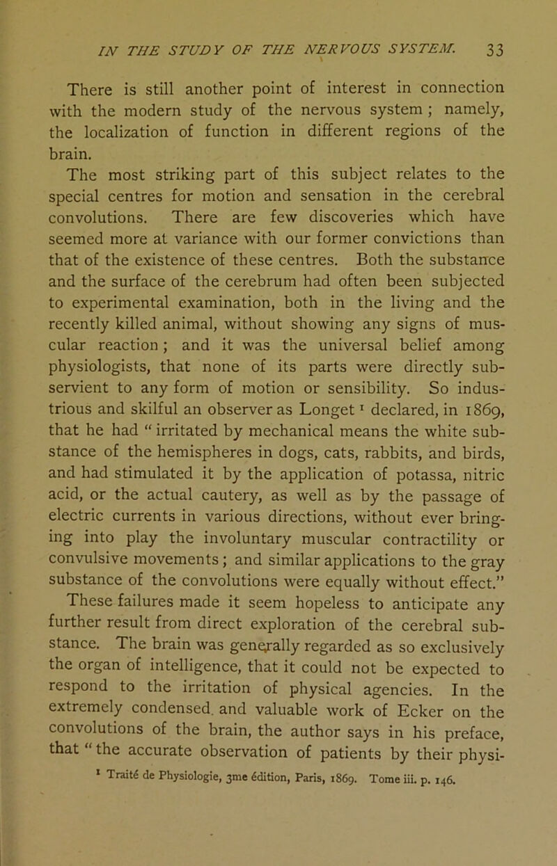 There is still another point of interest in connection with the modern study of the nervous system ; namely, the localization of function in different regions of the brain. The most striking part of this subject relates to the special centres for motion and sensation in the cerebral convolutions. There are few discoveries which have seemed more at variance with our former convictions than that of the existence of these centres. Both the substance and the surface of the cerebrum had often been subjected to experimental examination, both in the living and the recently killed animal, without showing any signs of mus- cular reaction; and it was the universal belief among physiologists, that none of its parts were directly sub- servient to any form of motion or sensibility. So indus- trious and skilful an observer as Longet1 declared, in 1869, that he had “ irritated by mechanical means the white sub- stance of the hemispheres in dogs, cats, rabbits, and birds, and had stimulated it by the application of potassa, nitric acid, or the actual cautery, as well as by the passage of electric currents in various directions, without ever bring- ing into play the involuntary muscular contractility or convulsive movements; and similar applications to the gray substance of the convolutions were equally without effect.” These failures made it seem hopeless to anticipate any further result from direct exploration of the cerebral sub- stance. The brain was generally regarded as so exclusively the organ of intelligence, that it could not be expected to respond to the irritation of physical agencies. In the extremely condensed, and valuable work of Ecker on the convolutions of the brain, the author says in his preface, that “ the accurate observation of patients by their physi- 1 TraitS de Physiologie, 3me Sdition, Paris, 1S69. Tome iii. p. 146.