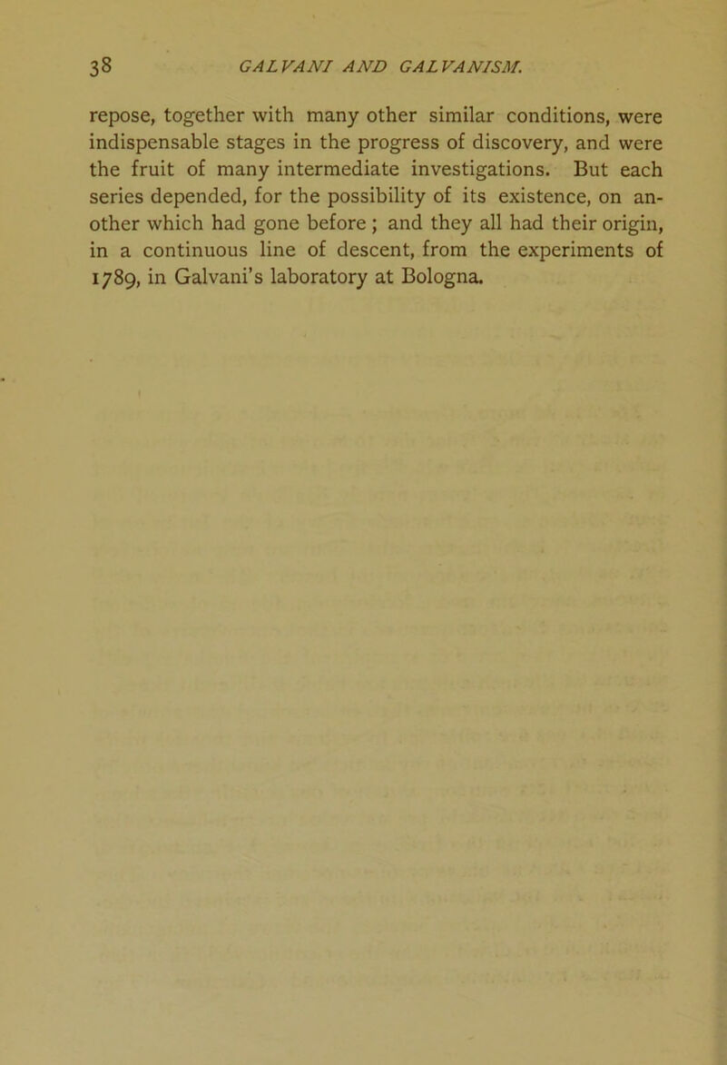 repose, together with many other similar conditions, were indispensable stages in the progress of discovery, and were the fruit of many intermediate investigations. But each series depended, for the possibility of its existence, on an- other which had gone before ; and they all had their origin, in a continuous line of descent, from the experiments of 1789, in Galvani’s laboratory at Bologna.