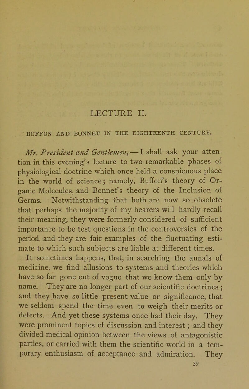 LECTURE II. BUFFON AND BONNET IN THE EIGHTEENTH CENTURY. Mr. President and Gentlemen, — I shall ask your atten- tion in this evening’s lecture to two remarkable phases of physiological doctrine which once held a conspicuous place in the world of science; namely, Buffon’s theory of Or- ganic Molecules, and Bonnet’s theory of the Inclusion of Germs. Notwithstanding that both are now so obsolete that perhaps the majority of my hearers will hardly recall their meaning, they were formerly considered of sufficient importance to be test questions in the controversies of the period, and they are fair examples of the fluctuating esti- mate to which such subjects are liable at different times. It sometimes happens, that, in searching the annals of medicine, we find allusions to systems and theories which have so far gone out of vogue that we know them only by name. They are no longer part of our scientific doctrines ; and they have so little present value or significance, that we seldom spend the time even to weigh their merits or defects. And yet these systems once had their day. They were prominent topics of discussion and interest; and they divided medical opinion between the views of antagonistic parties, or carried with them the scientific world in a tem- porary enthusiasm of acceptance and admiration. They