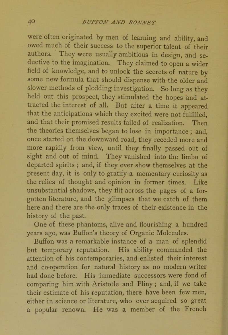 were often originated by men of learning and ability, and owed much of their success to the superior talent of their authors. They were usually ambitious in design, and se- ductive to the imagination. They claimed to open a wider field of knowledge, and to unlock the secrets of nature by some new formula that should dispense with the older and slower methods of plodding investigation. So long as they held out this prospect, they stimulated the hopes and at- tracted the interest of all. But after a time it appeared that the anticipations which they excited were not fulfilled, and that their promised results failed of realization. Then the theories themselves began to lose in importance ; and, once started on the downward road, they receded more and more rapidly from view, until they finally passed out of sight and out of mind. They vanished into the limbo of departed spirits ; and, if they ever show themselves at the present day, it is only to gratify a momentary curiosity as the relics of thought and opinion in former times. Like unsubstantial shadows, they flit across the pages of a for- gotten literature, and the glimpses that we catch of them here and there are the only traces of their existence in the history of the past. One of these phantoms, alive and flourishing a hundred years ago, was Buffon’s theory of Organic Molecules. Buffon was a remarkable instance of a man of splendid but temporary reputation. His ability commanded the attention of his contemporaries, and enlisted their interest and co-operation for natural history as no modern writer had done before. His immediate successors were fond of comparing him with Aristotle and Pliny; and, if we take their estimate of his reputation, there have been few men, either in science or literature, who ever acquired so great a popular renown. He was a member of the French