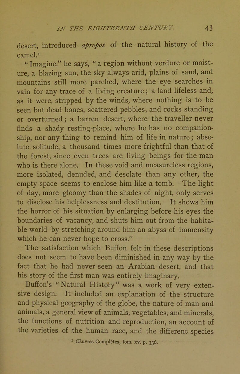 desert, introduced apropos of the natural history of the camel.1 “ Imagine,” he says, “ a region without verdure or moist- ure, a blazing sun, the sky always arid, plains of sand, and mountains still more parched, where the eye searches in vain for any trace of a living creature; a land lifeless and, as it were, stripped by the winds, where nothing is to be seen but dead bones, scattered pebbles, and rocks standing or overturned; a barren desert, where the traveller never finds a shady resting-place, where he has no companion- ship, nor any thing to remind him of life in nature; abso- lute solitude, a thousand times more frightful than that of the forest, since even trees are living beings for the man who is there alone. In these void and measureless regions, more isolated, denuded, and desolate than any other, the empty space seems to enclose him like a tomb. The light of day, more gloomy than the shades of night, only serves to disclose his helplessness and destitution. It shows him the horror of his situation by enlarging before his eyes the boundaries of vacancy, and shuts him out from the habita- ble world by stretching around him an abyss of immensity which he can never hope to cross.” The satisfaction which Buffon felt in these descriptions does not seem to have been diminished in any way by the fact that he had never seen an Arabian desert, and that his story of the first man was entirely imaginary. Buffon’s “Natural Histo'ry” was a work of very exten- sive design. It included an explanation of the structure and physical geography of the globe, the nature of man and animals, a general view of animals, vegetables, and minerals, the functions of nutrition and reproduction, an account of the varieties of the human race, and the different species 1 CEuvres Completes, tom. xv. p. 336.