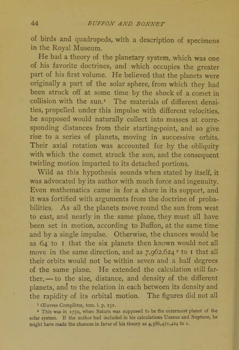 of birds and quadrupeds, with a description of specimens in the Royal Museum. He had a theory of the planetary system, which was one of his favorite doctrines, and which occupies the greater part of his first volume. He believed that the planets were originally a part of the solar sphere, from which they had been struck off at some time by the shock of a comet in collision with the sun.1 The materials of different densi- ties, propelled under this impulse with different velocities, he supposed would naturally collect into masses at corre- sponding distances from their starting-point, and so give rise to a series of planets, moving in successive orbits. Their axial rotation was accounted for by the obliquity with which the comet struck the sun, and the consequent twirling motion imparted to its detached portions. Wild as this hypothesis sounds when stated by itself, it was advocated by its author with much force and ingenuity. Even mathematics came in for a share in its support, and it was fortified with arguments from the doctrine of proba- bilities. As all the planets move round the sun from west to east, and nearly in the same plane, they must all have been set in motion, according to Buffon, at the same time and by a single impulse. Otherwise, the chances would be as 64 to 1 that the six planets then known would not all move in the same direction, and as 7,962,6242 to 1 that all their orbits would not be within seven and a half degrees of the same plane. He extended the calculation still far- ther,— to the size, distance, and density of the different planets, and to the relation in each between its density and the rapidity of its orbital motion. The figures did not all 1 CEuvres Completes, tom. i. p. 151. 2 This was in 1750, when Saturn was supposed to be the outermost planet of the solar system. If the author had included in his calculations Uranus and Neptune, he might have made the chances in favor of his theory as 4,586,471,424 to 1.