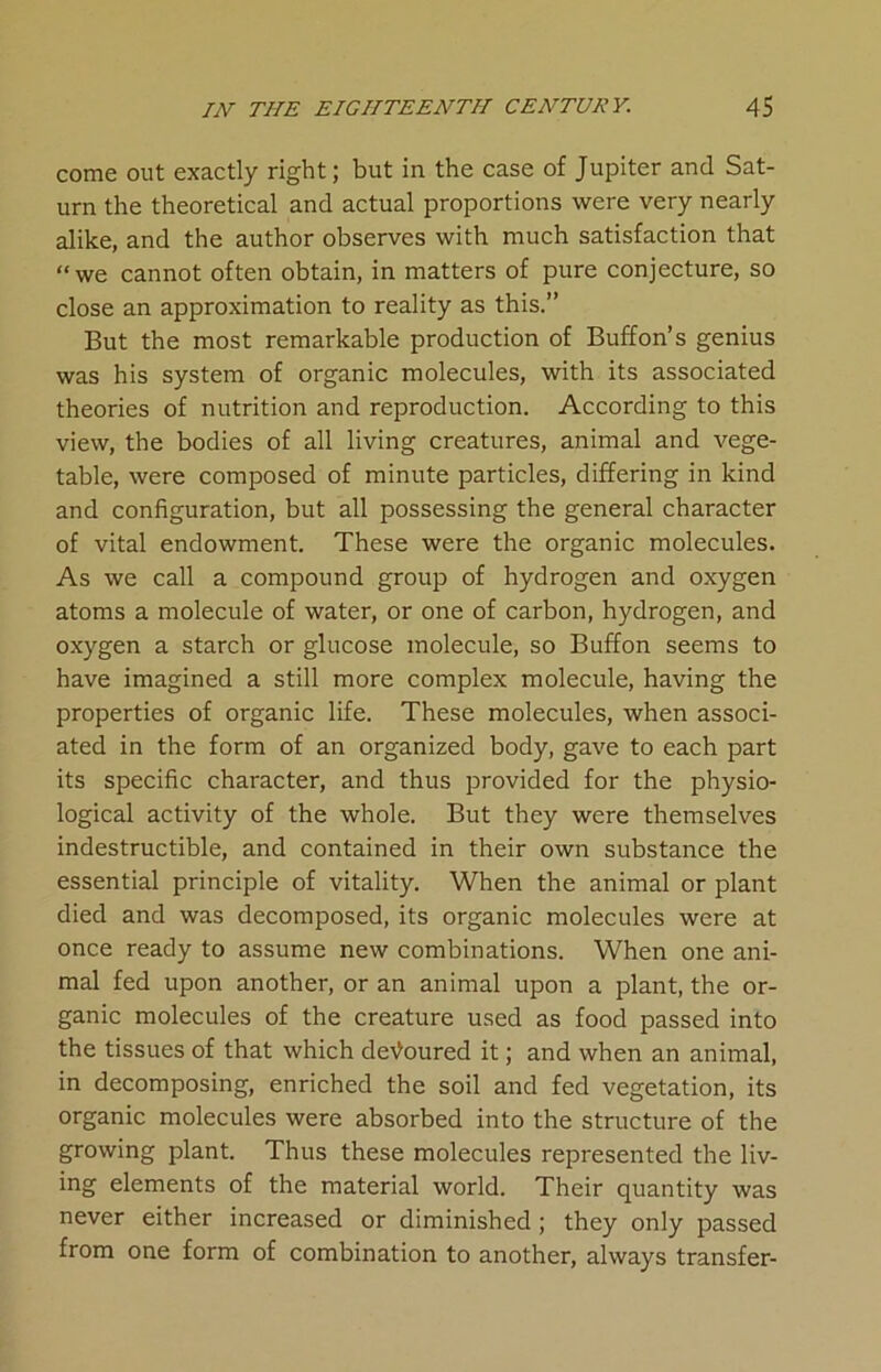 come out exactly right; but in the case of Jupiter and Sat- urn the theoretical and actual proportions were very nearly alike, and the author observes with much satisfaction that “we cannot often obtain, in matters of pure conjecture, so close an approximation to reality as this.” But the most remarkable production of Buffon’s genius was his system of organic molecules, with its associated theories of nutrition and reproduction. According to this view, the bodies of all living creatures, animal and vege- table, were composed of minute particles, differing in kind and configuration, but all possessing the general character of vital endowment. These were the organic molecules. As we call a compound group of hydrogen and oxygen atoms a molecule of water, or one of carbon, hydrogen, and oxygen a starch or glucose molecule, so Buffon seems to have imagined a still more complex molecule, having the properties of organic life. These molecules, when associ- ated in the form of an organized body, gave to each part its specific character, and thus provided for the physio- logical activity of the whole. But they were themselves indestructible, and contained in their own substance the essential principle of vitality. When the animal or plant died and was decomposed, its organic molecules were at once ready to assume new combinations. When one ani- mal fed upon another, or an animal upon a plant, the or- ganic molecules of the creature used as food passed into the tissues of that which devoured it; and when an animal, in decomposing, enriched the soil and fed vegetation, its organic molecules were absorbed into the structure of the growing plant. Thus these molecules represented the liv- ing elements of the material world. Their quantity was never either increased or diminished ; they only passed from one form of combination to another, always transfer-