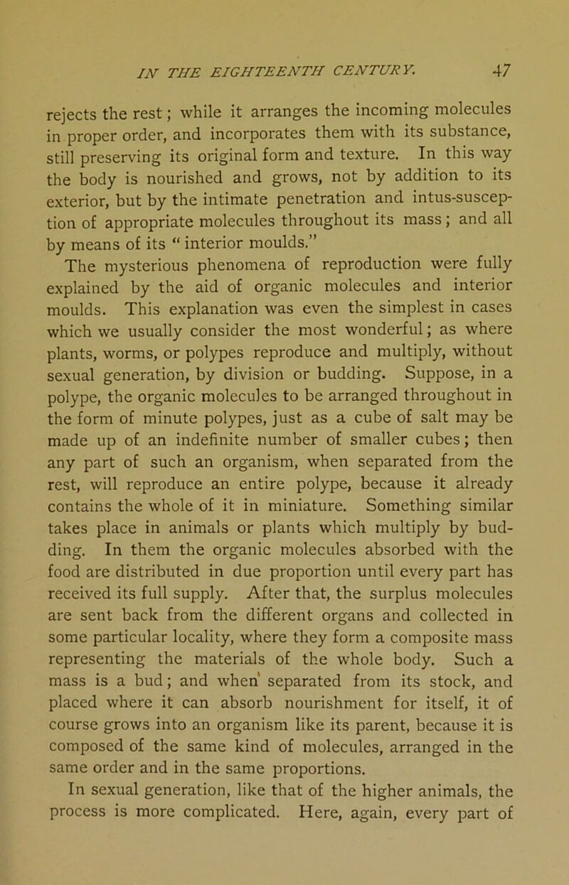 rejects the rest; while it arranges the incoming molecules in proper order, and incorporates them with its substance, still preserving its original form and texture. In this way the body is nourished and grows, not by addition to its exterior, but by the intimate penetration and intussuscep- tion of appropriate molecules throughout its mass ; and all by means of its “ interior moulds.” The mysterious phenomena of reproduction were fully explained by the aid of organic molecules and interior moulds. This explanation was even the simplest in cases which we usually consider the most wonderful; as where plants, worms, or polypes reproduce and multiply, without sexual generation, by division or budding. Suppose, in a polype, the organic molecules to be arranged throughout in the form of minute polypes, just as a cube of salt may be made up of an indefinite number of smaller cubes; then any part of such an organism, when separated from the rest, will reproduce an entire polype, because it already contains the whole of it in miniature. Something similar takes place in animals or plants which multiply by bud- ding. In them the organic molecules absorbed with the food are distributed in due proportion until every part has received its full supply. After that, the surplus molecules are sent back from the different organs and collected in some particular locality, where they form a composite mass representing the materials of the whole body. Such a mass is a bud; and when’ separated from its stock, and placed where it can absorb nourishment for itself, it of course grows into an organism like its parent, because it is composed of the same kind of molecules, arranged in the same order and in the same proportions. In sexual generation, like that of the higher animals, the process is more complicated. Here, again, every part of