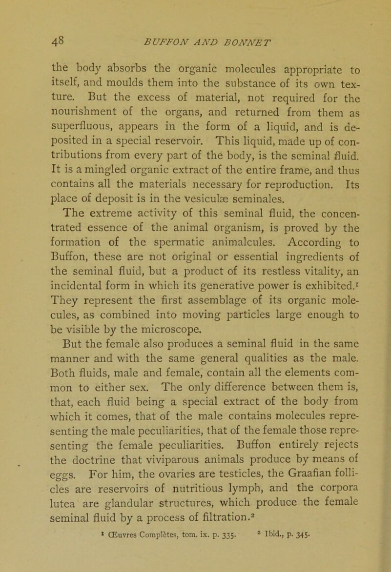 the body absorbs the organic molecules appropriate to itself, and moulds them into the substance of its own tex- ture. But the excess of material, not required for the nourishment of the organs, and returned from them as superfluous, appears in the form of a liquid, and is de- posited in a special reservoir. This liquid, made up of con- tributions from every part of the body, is the seminal fluid. It is a mingled organic extract of the entire frame, and thus contains all the materials necessary for reproduction. Its place of deposit is in the vesiculae seminales. The extreme activity of this seminal fluid, the concen- trated essence of the animal organism, is proved by the formation of the spermatic animalcules. According to Buffon, these are not original or essential ingredients of the seminal fluid, but a product of its restless vitality, an incidental form in which its generative power is exhibited.1 They represent the first assemblage of its organic mole- cules, as combined into moving particles large enough to be visible by the microscope. But the female also produces a seminal fluid in the same manner and with the same general qualities as the male. Both fluids, male and female, contain all the elements com- mon to either sex. The only difference between them is, that, each fluid being a special extract of the body from which it comes, that of the male contains molecules repre- senting the male peculiarities, that of the female those repre- senting the female peculiarities. Buffon entirely rejects the doctrine that viviparous animals produce by means of eggs. For him, the ovaries are testicles, the Graafian folli- cles are reservoirs of nutritious lymph, and the corpora lutea are glandular structures, which produce the female seminal fluid by a process of filtration.2 1 CEuvres Completes, tom. ix. p. 335. 2 Ibid., p. 345.