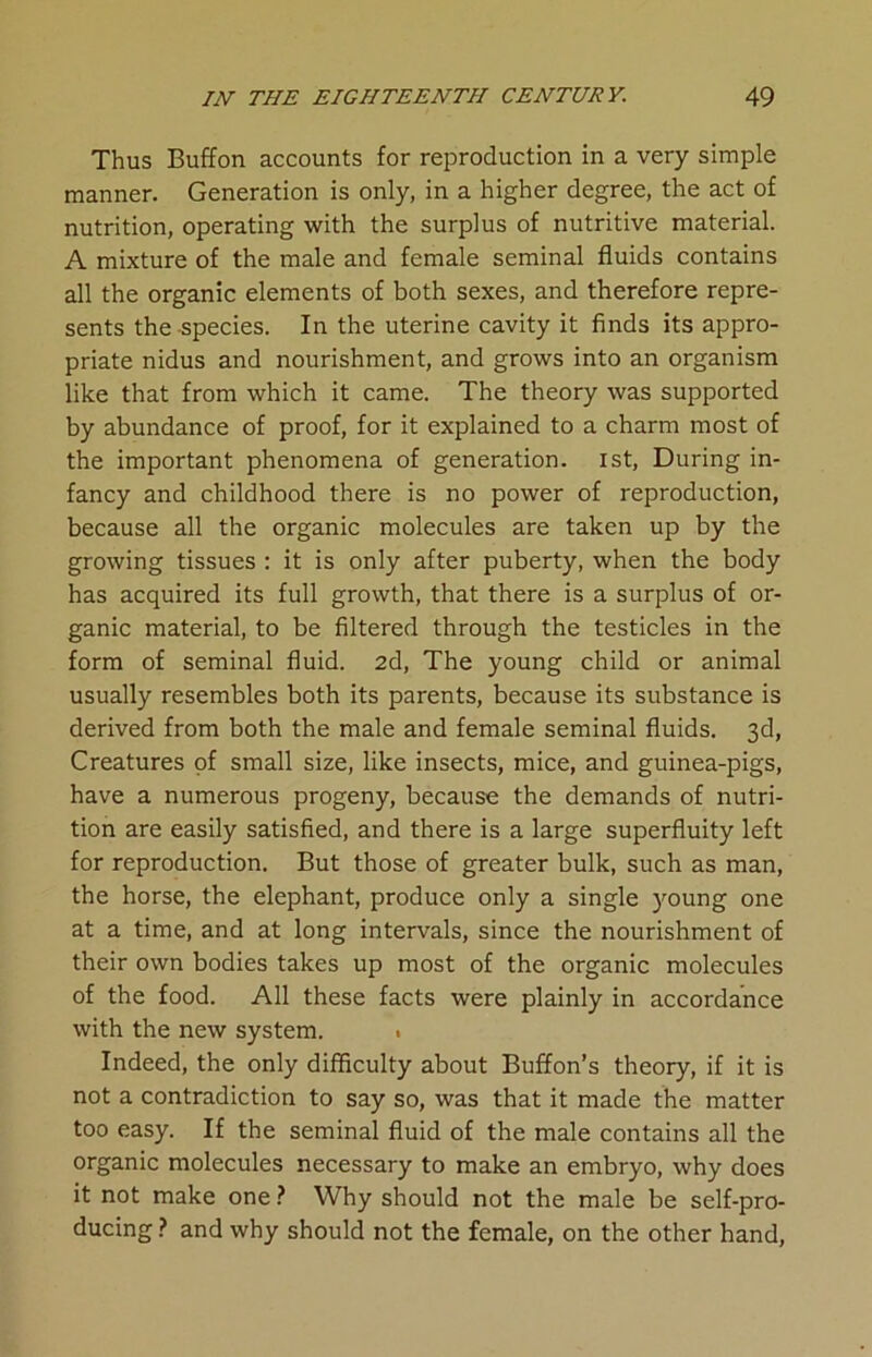 Thus Buffon accounts for reproduction in a very simple manner. Generation is only, in a higher degree, the act of nutrition, operating with the surplus of nutritive material. A mixture of the male and female seminal fluids contains all the organic elements of both sexes, and therefore repre- sents the species. In the uterine cavity it finds its appro- priate nidus and nourishment, and grows into an organism like that from which it came. The theory was supported by abundance of proof, for it explained to a charm most of the important phenomena of generation. 1st, During in- fancy and childhood there is no power of reproduction, because all the organic molecules are taken up by the growing tissues : it is only after puberty, when the body has acquired its full growth, that there is a surplus of or- ganic material, to be filtered through the testicles in the form of seminal fluid. 2d, The young child or animal usually resembles both its parents, because its substance is derived from both the male and female seminal fluids. 3d, Creatures of small size, like insects, mice, and guinea-pigs, have a numerous progeny, because the demands of nutri- tion are easily satisfied, and there is a large superfluity left for reproduction. But those of greater bulk, such as man, the horse, the elephant, produce only a single young one at a time, and at long intervals, since the nourishment of their own bodies takes up most of the organic molecules of the food. All these facts were plainly in accordance with the new system. . Indeed, the only difficulty about Buffon’s theory, if it is not a contradiction to say so, was that it made the matter too easy. If the seminal fluid of the male contains all the organic molecules necessary to make an embryo, why does it not make one ? Why should not the male be self-pro- ducing ? and why should not the female, on the other hand,