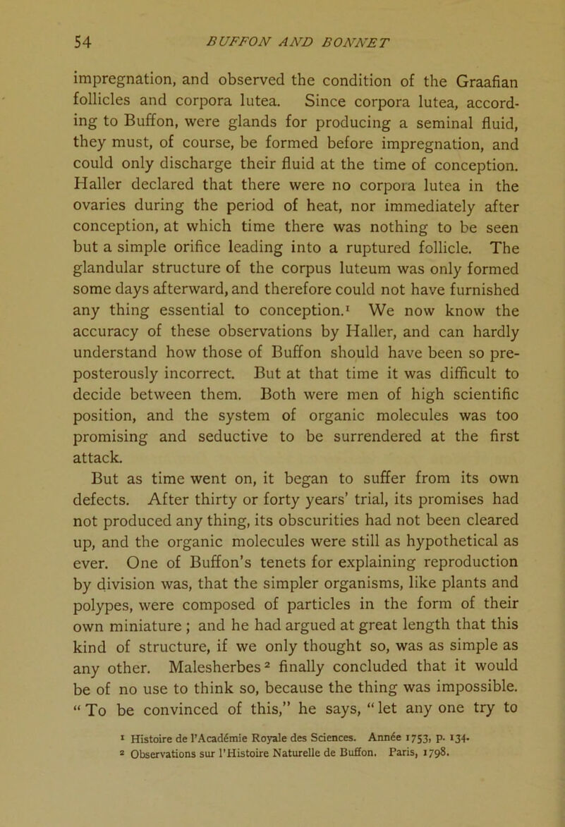 impregnation, and observed the condition of the Graafian follicles and corpora lutea. Since corpora lutea, accord- ing to Buffon, were glands for producing a seminal fluid, they must, of course, be formed before impregnation, and could only discharge their fluid at the time of conception. Haller declared that there were no corpora lutea in the ovaries during the period of heat, nor immediately after conception, at which time there was nothing to be seen but a simple orifice leading into a ruptured follicle. The glandular structure of the corpus luteum was only formed some days afterward, and therefore could not have furnished any thing essential to conception.1 We now know the accuracy of these observations by Haller, and can hardly understand how those of Buffon should have been so pre- posterously incorrect. But at that time it was difficult to decide between them. Both were men of high scientific position, and the system of organic molecules was too promising and seductive to be surrendered at the first attack. But as time went on, it began to suffer from its own defects. After thirty or forty years’ trial, its promises had not produced any thing, its obscurities had not been cleared up, and the organic molecules were still as hypothetical as ever. One of Buffon’s tenets for explaining reproduction by division was, that the simpler organisms, like plants and polypes, were composed of particles in the form of their own miniature ; and he had argued at great length that this kind of structure, if we only thought so, was as simple as any other. Malesherbes2 finally concluded that it would be of no use to think so, because the thing was impossible. “ To be convinced of this,” he says, “ let any one try to • Histoire de l’Acad£mie Royale des Sciences. Annde 1753, p. 134. 2 Observations sur l’Histoire Naturelle de Buffon. Paris, 1798.