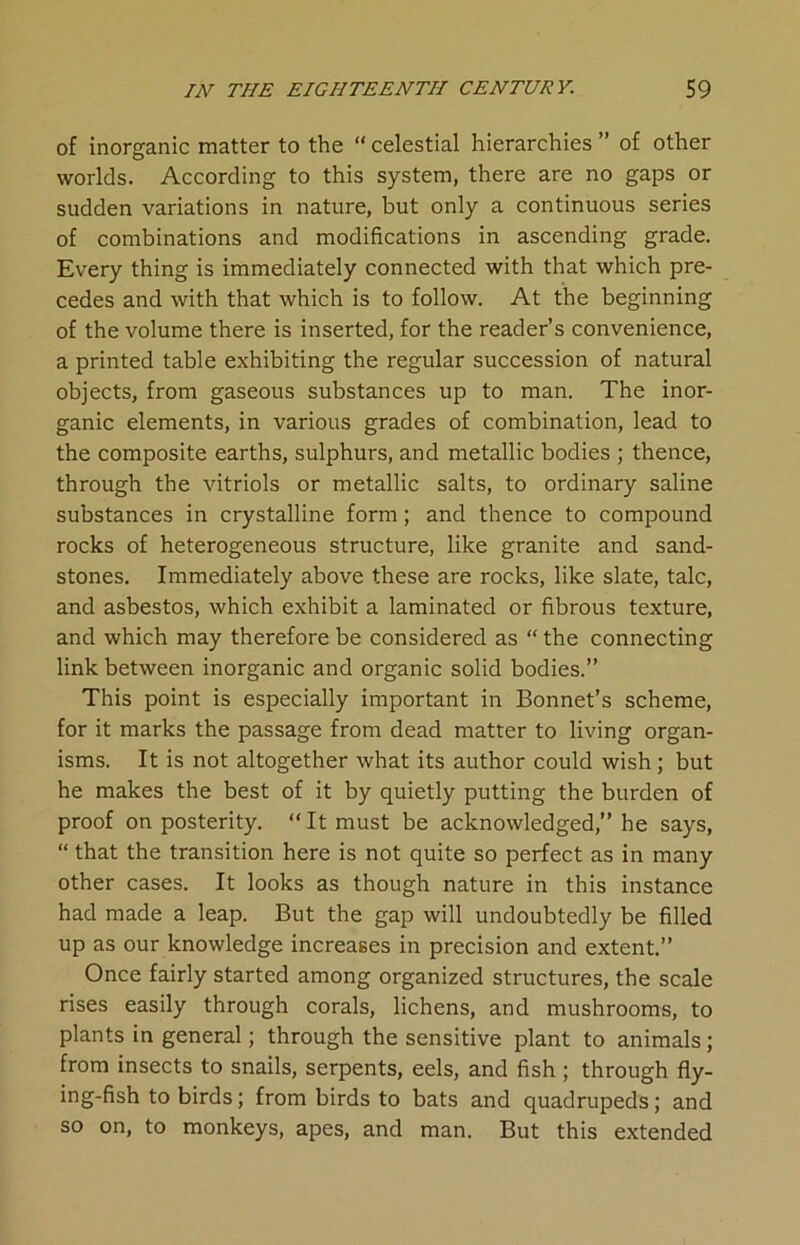 of inorganic matter to the “ celestial hierarchies ” of other worlds. According to this system, there are no gaps or sudden variations in nature, but only a continuous series of combinations and modifications in ascending grade. Every thing is immediately connected with that which pre- cedes and with that which is to follow. At the beginning of the volume there is inserted, for the reader’s convenience, a printed table exhibiting the regular succession of natural objects, from gaseous substances up to man. The inor- ganic elements, in various grades of combination, lead to the composite earths, sulphurs, and metallic bodies ; thence, through the vitriols or metallic salts, to ordinary saline substances in crystalline form ; and thence to compound rocks of heterogeneous structure, like granite and sand- stones. Immediately above these are rocks, like slate, talc, and asbestos, which exhibit a laminated or fibrous texture, and which may therefore be considered as “ the connecting link between inorganic and organic solid bodies.” This point is especially important in Bonnet’s scheme, for it marks the passage from dead matter to living organ- isms. It is not altogether what its author could wish; but he makes the best of it by quietly putting the burden of proof on posterity. “It must be acknowledged,” he says, “ that the transition here is not quite so perfect as in many other cases. It looks as though nature in this instance had made a leap. But the gap will undoubtedly be filled up as our knowledge increases in precision and extent.” Once fairly started among organized structures, the scale rises easily through corals, lichens, and mushrooms, to plants in general; through the sensitive plant to animals; from insects to snails, serpents, eels, and fish ; through fly- ing-fish to birds; from birds to bats and quadrupeds; and so on, to monkeys, apes, and man. But this extended