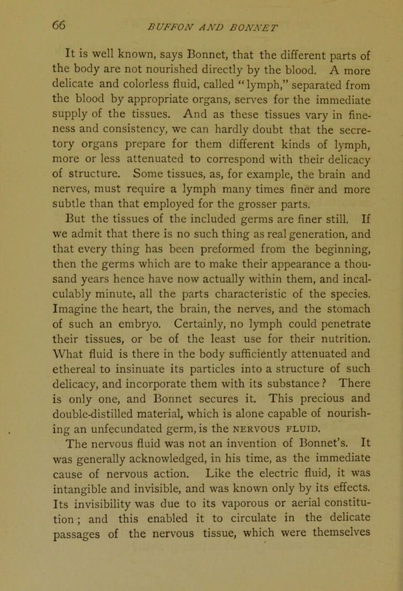 It is well known, says Bonnet, that the different parts of the body are not nourished directly by the blood. A more delicate and colorless fluid, called “ lymph,” separated from the blood by appropriate organs, serves for the immediate supply of the tissues. And as these tissues vary in fine- ness and consistency, we can hardly doubt that the secre- tory organs prepare for them different kinds of lymph, more or less attenuated to correspond with their delicacy of structure. Some tissues, as, for example, the brain and nerves, must require a lymph many times finer and more subtle than that employed for the grosser parts. But the tissues of the included germs are finer still. If we admit that there is no such thing as real generation, and that every thing has been preformed from the beginning, then the germs which are to make their appearance a thou- sand years hence have now actually within them, and incal- culably minute, all the parts characteristic of the species. Imagine the heart, the brain, the nerves, and the stomach of such an embryo. Certainly, no lymph could penetrate their tissues, or be of the least use for their nutrition. What fluid is there in the body sufficiently attenuated and ethereal to insinuate its particles into a structure of such delicacy, and incorporate them with its substance ? There is only one, and Bonnet secures it. This precious and double-distilled material, which is alone capable of nourish- ing an unfecundated germ, is the nervous fluid. The nervous fluid was not an invention of Bonnet’s. It was generally acknowledged, in his time, as the immediate cause of nervous action. Like the electric fluid, it was intangible and invisible, and was known only by its effects. Its invisibility was due to its vaporous or aerial constitu- tion ; and this enabled it to circulate in the delicate passages of the nervous tissue, which were themselves