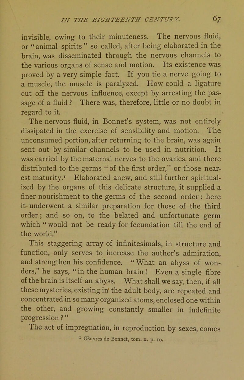 invisible, owing to their minuteness. The nervous fluid, or “ animal spirits ” so called, after being elaborated in the brain, was disseminated through the nervous channels to the various organs of sense and motion. Its existence was proved by a very simple fact. If you tie a nerve going to a muscle, the muscle is paralyzed. How could a ligature cut off the nervous influence, except by arresting the pas- sage of a fluid ? There was, therefore, little or no doubt in regard to it. The nervous fluid, in Bonnet’s system, was not entirely dissipated in the exercise of sensibility and motion. The unconsumed portion, after returning to the brain, was again sent out by similar channels to be used in nutrition. It was carried by the maternal nerves to the ovaries, and there distributed to the germs “ of the first order,” or those near- est maturity.1 Elaborated anew, and still further spiritual- ized by the organs of this delicate structure, it supplied a finer nourishment to the germs of the second order: here it underwent a similar preparation for those of the third order; and so on, to the belated and unfortunate germ which “ would not be ready for fecundation till the end of the world.” This staggering array of infinitesimals, in structure and function, only serves to increase the author’s admiration, and strengthen his confidence. “ What an abyss of won- ders,” he says, “in the human brain! Even a single fibre of the brain is itself an abyss. What shall we say, then, if all these mysteries, existing in' the adult body, are repeated and concentrated in so many organized atoms, enclosed one within the other, and growing constantly smaller in indefinite progression ? ” The act of impregnation, in reproduction by sexes, comes