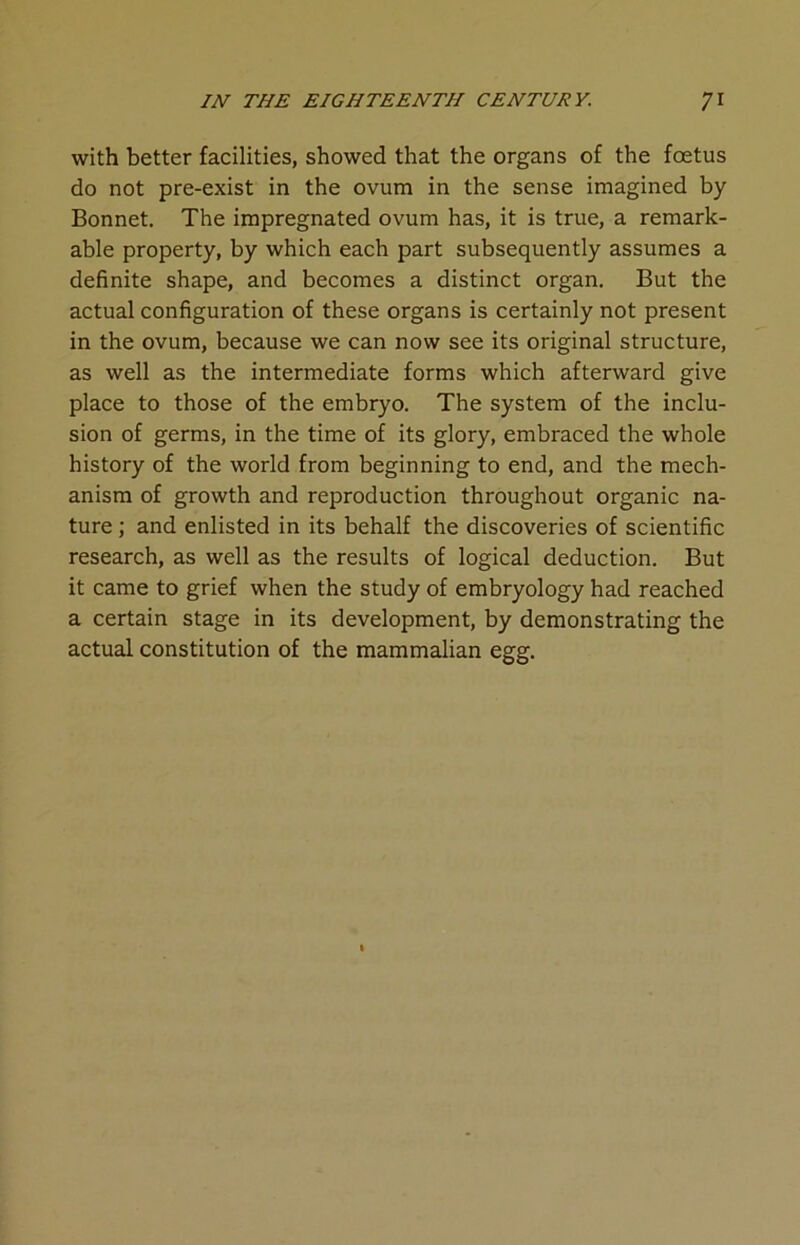 with better facilities, showed that the organs of the foetus do not pre-exist in the ovum in the sense imagined by Bonnet. The impregnated ovum has, it is true, a remark- able property, by which each part subsequently assumes a definite shape, and becomes a distinct organ. But the actual configuration of these organs is certainly not present in the ovum, because we can now see its original structure, as well as the intermediate forms which afterward give place to those of the embryo. The system of the inclu- sion of germs, in the time of its glory, embraced the whole history of the world from beginning to end, and the mech- anism of growth and reproduction throughout organic na- ture ; and enlisted in its behalf the discoveries of scientific research, as well as the results of logical deduction. But it came to grief when the study of embryology had reached a certain stage in its development, by demonstrating the actual constitution of the mammalian egg.