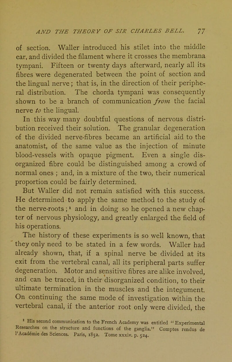 of section. Waller introduced his stilet into the middle ear, and divided the filament where it crosses the membrana tympani. Fifteen or twenty days afterward, nearly all its fibres were degenerated between the point of section and the lingual nerve; that is, in the direction of their periphe- ral distribution. The chorda tympani was consequently shown to be a branch of communication from the facial nerve to the lingual. In this way many doubtful questions of nervous distri- bution received their solution. The granular degeneration of the divided nerve-fibres became an artificial aid to the anatomist, of the same value as the injection of minute blood-vessels with opaque pigment. Even a single dis- organized fibre could be distinguished among a crowd of normal ones ; and, in a mixture of the two, their numerical proportion could be fairly determined. But Waller did not remain satisfied with this success. He determined to apply the same method to the study of the nerve-roots ;1 and in doing so he opened a new chap- ter of nervous physiology, and greatly enlarged the field of his operations. The history of these experiments is so well known, that they only need to be stated in a few words. Waller had already shown, that, if a spinal nerve be divided at its exit from the vertebral canal, all its peripheral parts suffer degeneration. Motor and sensitive fibres are alike involved, and can be traced, in their disorganized condition, to their ultimate termination in the muscles and the integument. On continuing the same mode of investigation within the vertebral canal, if the anterior root only were divided, the 1 His second communication to the French Academy was entitled “ Experimental Researches on the structure and functions of the ganglia.” Comptes rendus de l’Acad6mie des Sciences. Paris, 1852. Tome xxxiv. p. 524.