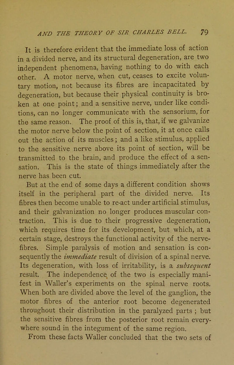 It is therefore evident that the immediate loss of action in a divided nerve, and its structural degeneration, are two independent phenomena, having nothing to do with each other. A motor nerve, when cut, ceases to excite volun- tary motion, not because its fibres are incapacitated by degeneration, but because their physical continuity is bro- ken at one point; and a sensitive nerve, under like condi- tions, can no longer communicate with the sensorium, for the same reason. The proof of this is, that, if we galvanize the motor nerve below the point of section, it at once calls out the action of its muscles; and a like stimulus, applied to the sensitive nerve above its point of section, will be transmitted to the brain, and produce the effect of a sen- sation. This is the state of things immediately after the nerve has been cut. But at the end of some days a different condition shows itself in the peripheral part of the divided nerve. Its fibres then become unable to re-act under artificial stimulus, and their galvanization no longer produces muscular con- traction. This is due to their progressive degeneration, which requires time for its development, but which, at a certain stage, destroys the functional activity of the nerve- fibres. Simple paralysis of motion and sensation is con- sequently the immediate result of division of a spinal nerve. Its degeneration, with loss of irritability, is a subsequent result. The independence of the two is especially mani- fest in Waller’s experiments on the spinal nerve roots. When both are divided above the level of the ganglion, the motor fibres of the anterior root become degenerated throughout their distribution in the paralyzed parts ; but the sensitive fibres from the posterior root remain every- where sound in the integument of the same region. From these facts Waller concluded that the two sets of